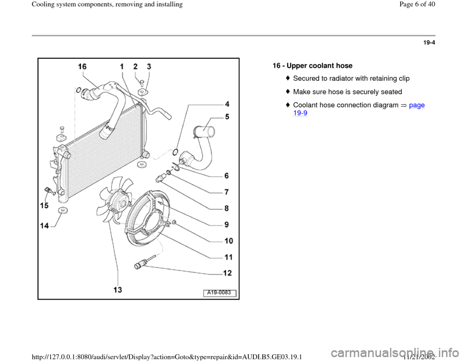AUDI A8 1998 D2 / 1.G AHA ATQ Engines Cooling System Components Workshop Manual 19-4
 
  
16 - 
Upper coolant hose 
Secured to radiator with retaining clipMake sure hose is securely seatedCoolant hose connection diagram   page 19
-9 
Pa
ge 6 of 40 Coolin
g system com
ponents, rem
