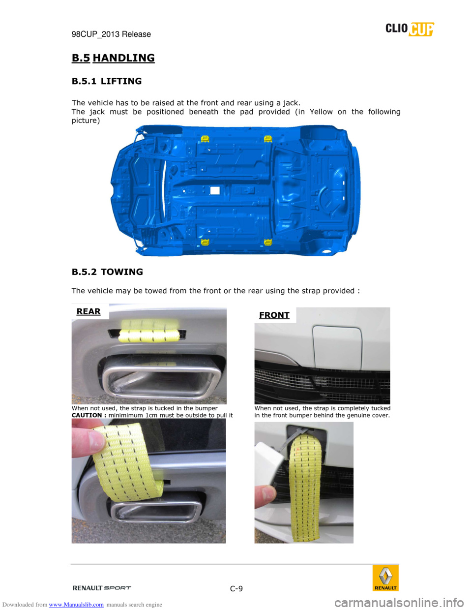 RENAULT CLIO CUP 2013 X85 / 3.G User Manual Downloaded from www.Manualslib.com manuals search engine 98CUP_2013 Release    
 
 C-9  
 
B.5  HANDLING  
B.5.1  LIFTING 
 
The vehicle has to be raised at the front and rear  using a jack. 
The  jac