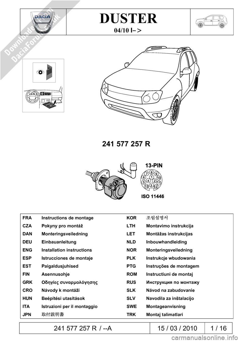 DACIA DUSTER 2010 1.G 13 Pin Towbar Fitting Guide Workshop Manual  241 577 257 R / --A  15 / 03 / 2010  1 / 16  
 
 
DUSTER 
04/10 I–> 
 
 
 
 
241 577 257 R 
 
 
 
FRA  Instructions de montage  KOR 조립설명서 
CZA  Pokyny pro montáž  LTH  Montavimo instruk