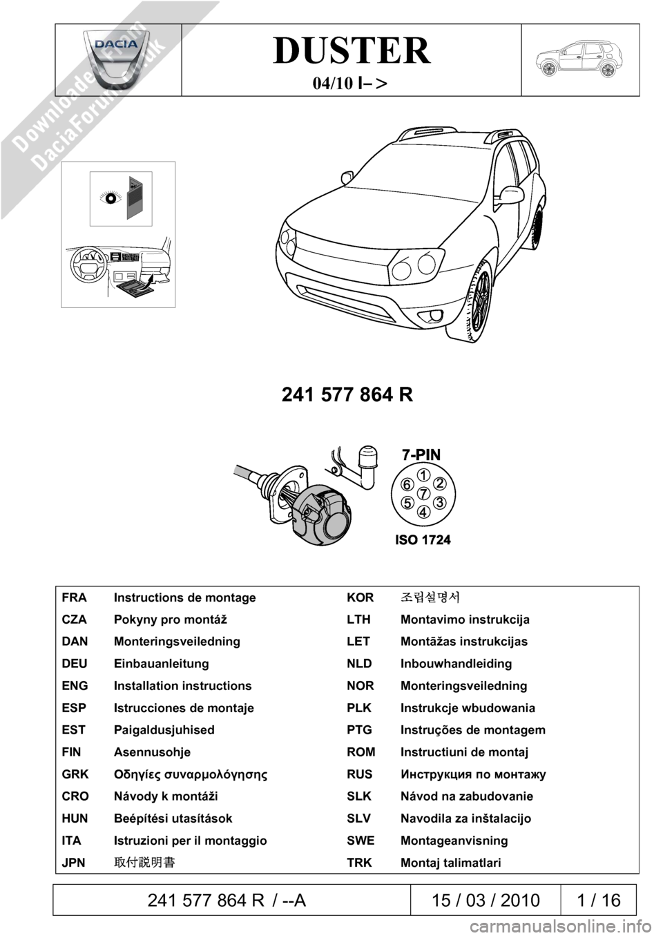 DACIA DUSTER 2010 1.G 7 Pin Towbar Fitting Guide Workshop Manual  241 577 864 R / --A  15 / 03 / 2010  1 / 16  
 
DUSTER 
04/10 I–> 
 
 
 
 
241 577 864 R 
 
 
 
FRA  Instructions de montage  KOR 조립설명서 
CZA  Pokyny pro montáž  LTH  Montavimo instrukci