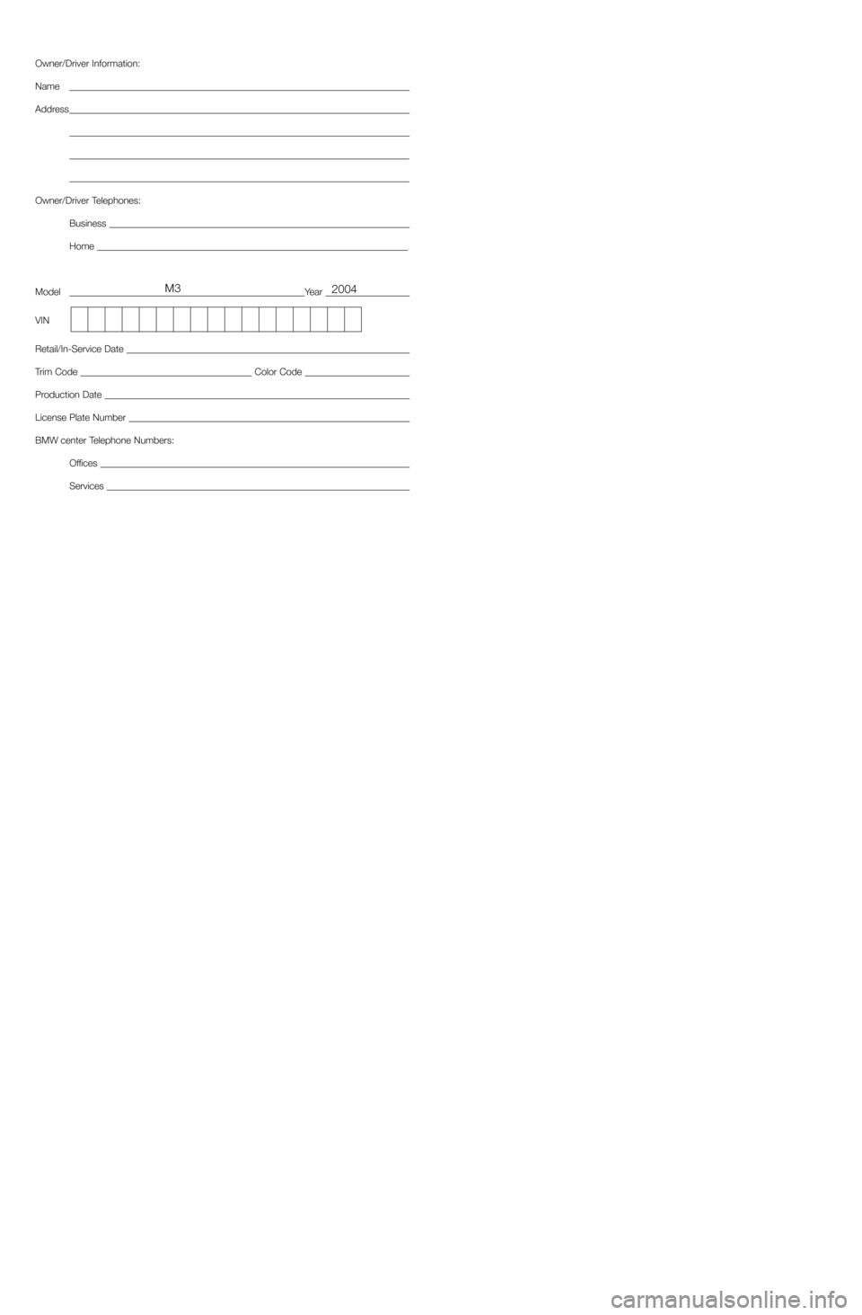 BMW M3 2004 E46 Service and warranty information Owner/Driver Information:
Name
Address
Owner/Driver Telephones:
Business 
Home 
ModelYear 
VIN
Retail/In-Service Date 
Trim Code Color Code 
Production Date 
License Plate Number 
BMW center Telephone