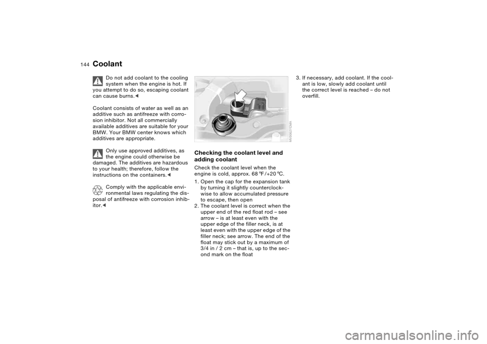 BMW 325CI COUPE 2005 E46 Owners Manual 144
Coolant
Do not add coolant to the cooling 
system when the engine is hot. If 
you attempt to do so, escaping coolant 
can cause burns.<
Coolant consists of water as well as an 
additive such as an