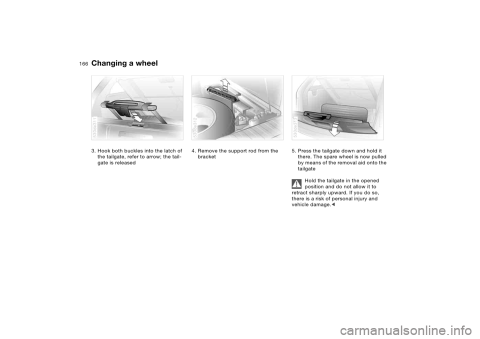 BMW X5 4.4I 2005 E53 Owners Manual 166n
Changing a wheel 3. Hook both buckles into the latch of
the tailgate, refer to arrow; the tail-
gate is released 530de311
4. Remove the support rod from the
bracket 530de312
5. Press the tailga BMW X5 4.4I 2005 E53 Owners Manual 166n
Changing a wheel 3. Hook both buckles into the latch of
the tailgate, refer to arrow; the tail-
gate is released 530de311
4. Remove the support rod from the
bracket 530de312
5. Press the tailga