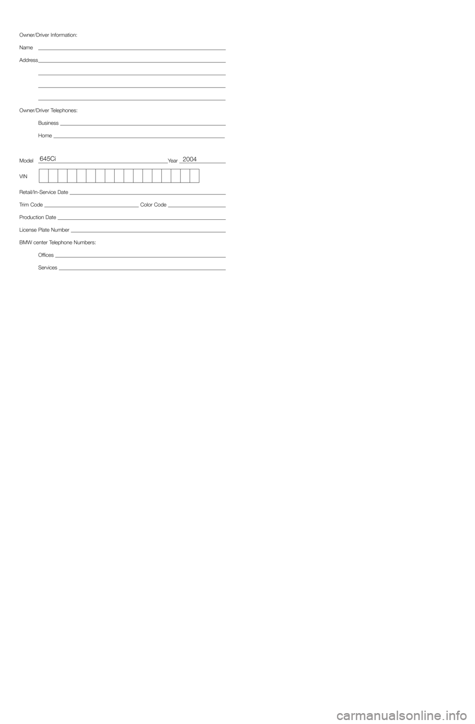 BMW 6 SERIES COUPE 2004 E63 Service and warranty information Owner/Driver Information:
Name
Address
Owner/Driver Telephones:
Business 
Home 
ModelYear 
VIN
Retail/In-Service Date 
Trim Code Color Code 
Production Date 
License Plate Number 
BMW center Telephone