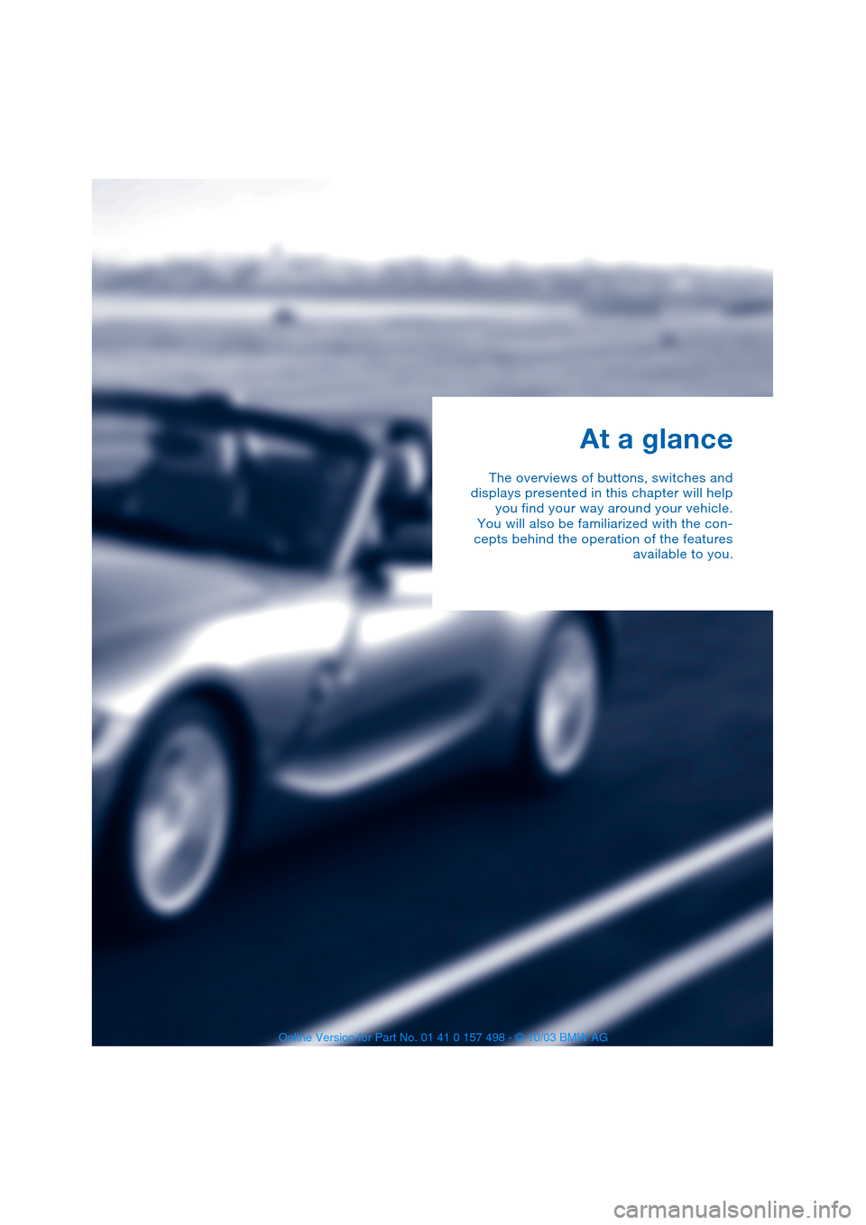BMW Z4 ROADSTER 3.0I 2004 E85 Owners Manual  
At a glance 
The overviews of buttons, switches and
displays presented in this chapter will help
you find your way around your vehicle.
You will also be familiarized with the con-
cepts behind the o