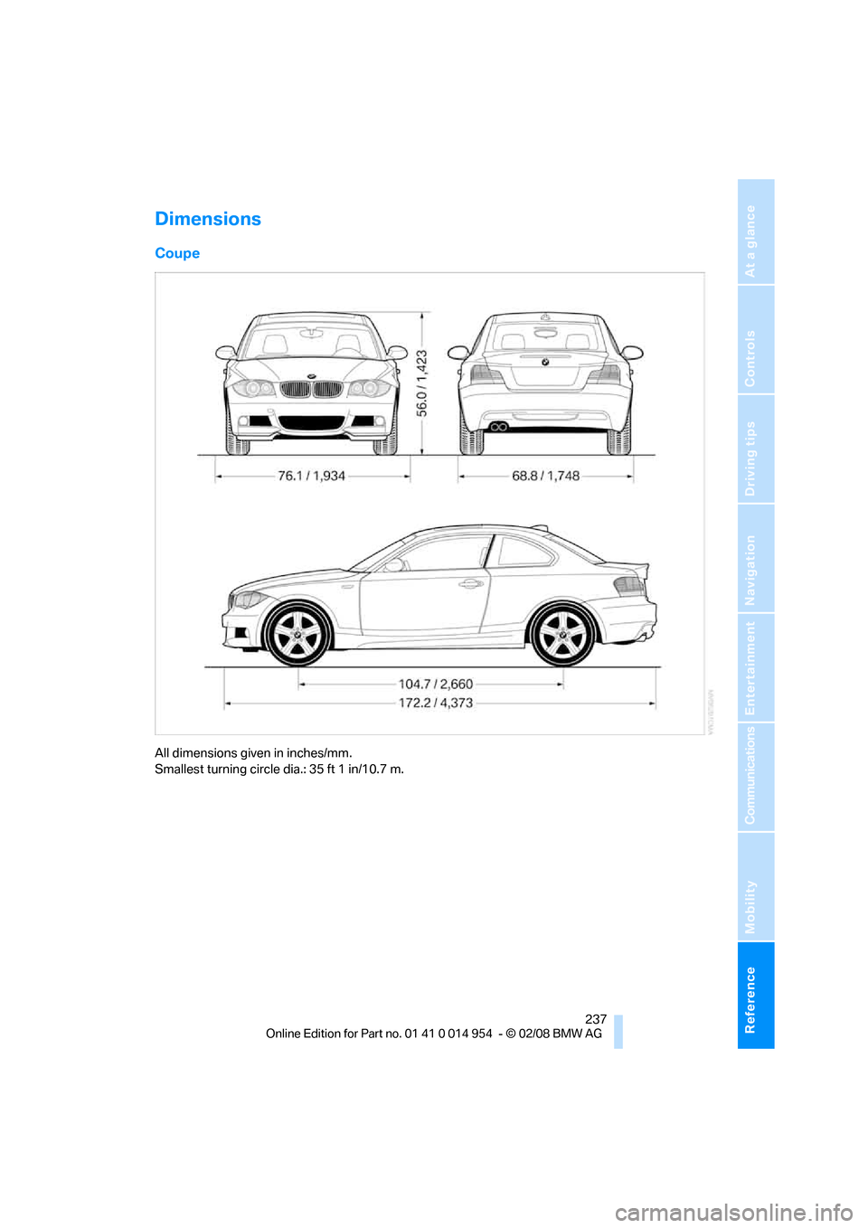 BMW 128I CONVERTIBLE 2008 E88 Owners Manual Reference 237
At a glance
Controls
Driving tips
Communications
Navigation
Entertainment
Mobility
Dimensions
Coupe
All dimensions given in inches/mm.
Smallest turning circle dia.: 35 ft 1 in/10.7 m. BMW 128I CONVERTIBLE 2008 E88 Owners Manual Reference 237
At a glance
Controls
Driving tips
Communications
Navigation
Entertainment
Mobility
Dimensions
Coupe
All dimensions given in inches/mm.
Smallest turning circle dia.: 35 ft 1 in/10.7 m.