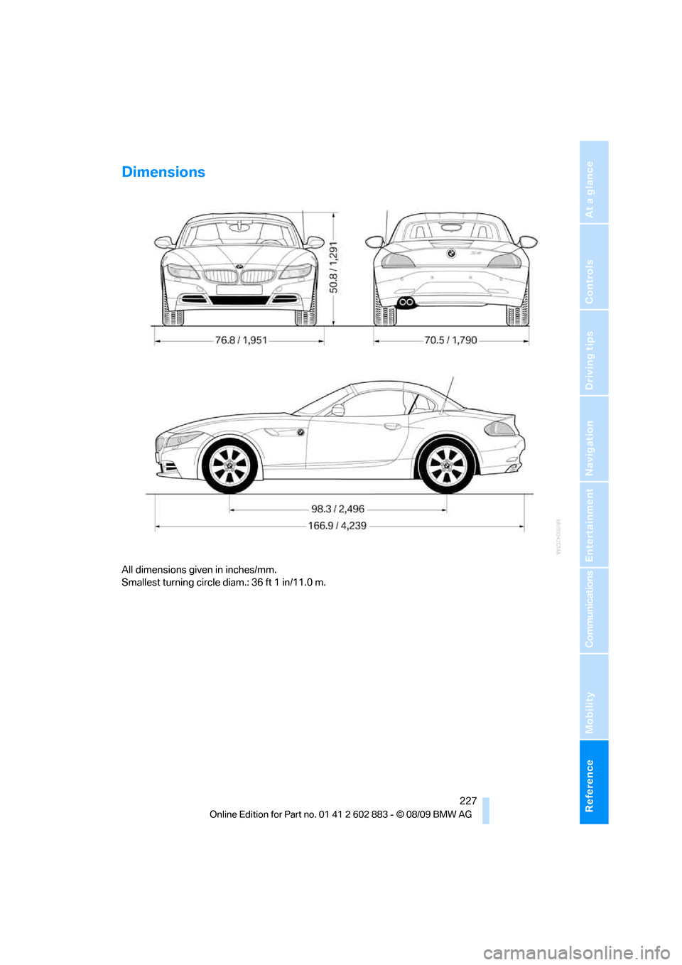 BMW Z4 ROADSTER SDRIVE35I 2010 E89 Owners Manual Reference 227
At a glance
Controls
Driving tips
Communications
Navigation
Entertainment
Mobility
Dimensions
All dimensions given in inches/mm.
Smallest turning circle diam.: 36 ft 1 in/11.0 m. BMW Z4 ROADSTER SDRIVE35I 2010 E89 Owners Manual Reference 227
At a glance
Controls
Driving tips
Communications
Navigation
Entertainment
Mobility
Dimensions
All dimensions given in inches/mm.
Smallest turning circle diam.: 36 ft 1 in/11.0 m.