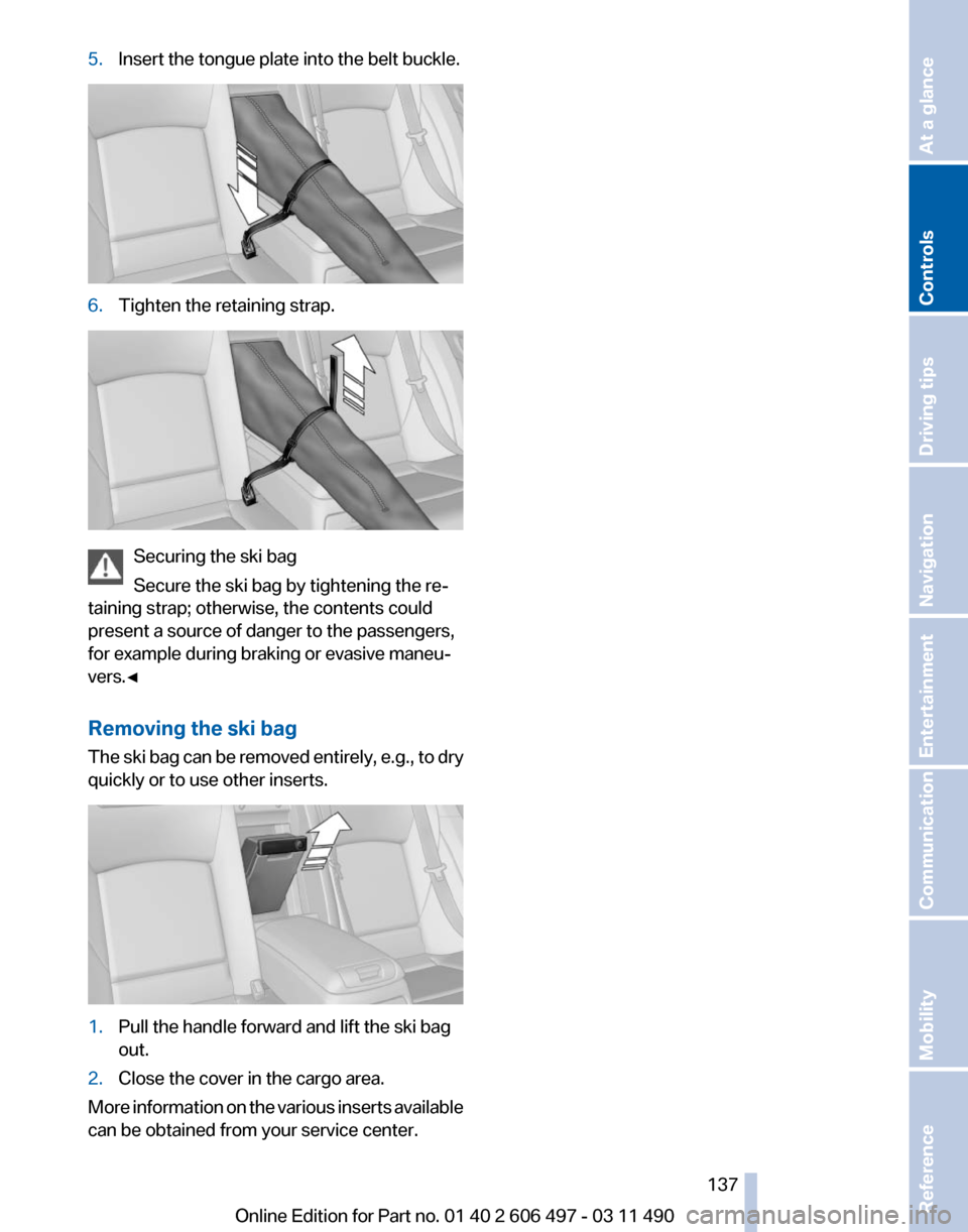 BMW 740I 2011 F01 Owners Manual 5.
Insert the tongue plate into the belt buckle. 6.
Tighten the retaining strap. Securing the ski bag
Secure the ski bag by tightening the re‐
taining strap; otherwise, the contents could
present a BMW 740I 2011 F01 Owners Manual 5.
Insert the tongue plate into the belt buckle. 6.
Tighten the retaining strap. Securing the ski bag
Secure the ski bag by tightening the re‐
taining strap; otherwise, the contents could
present a