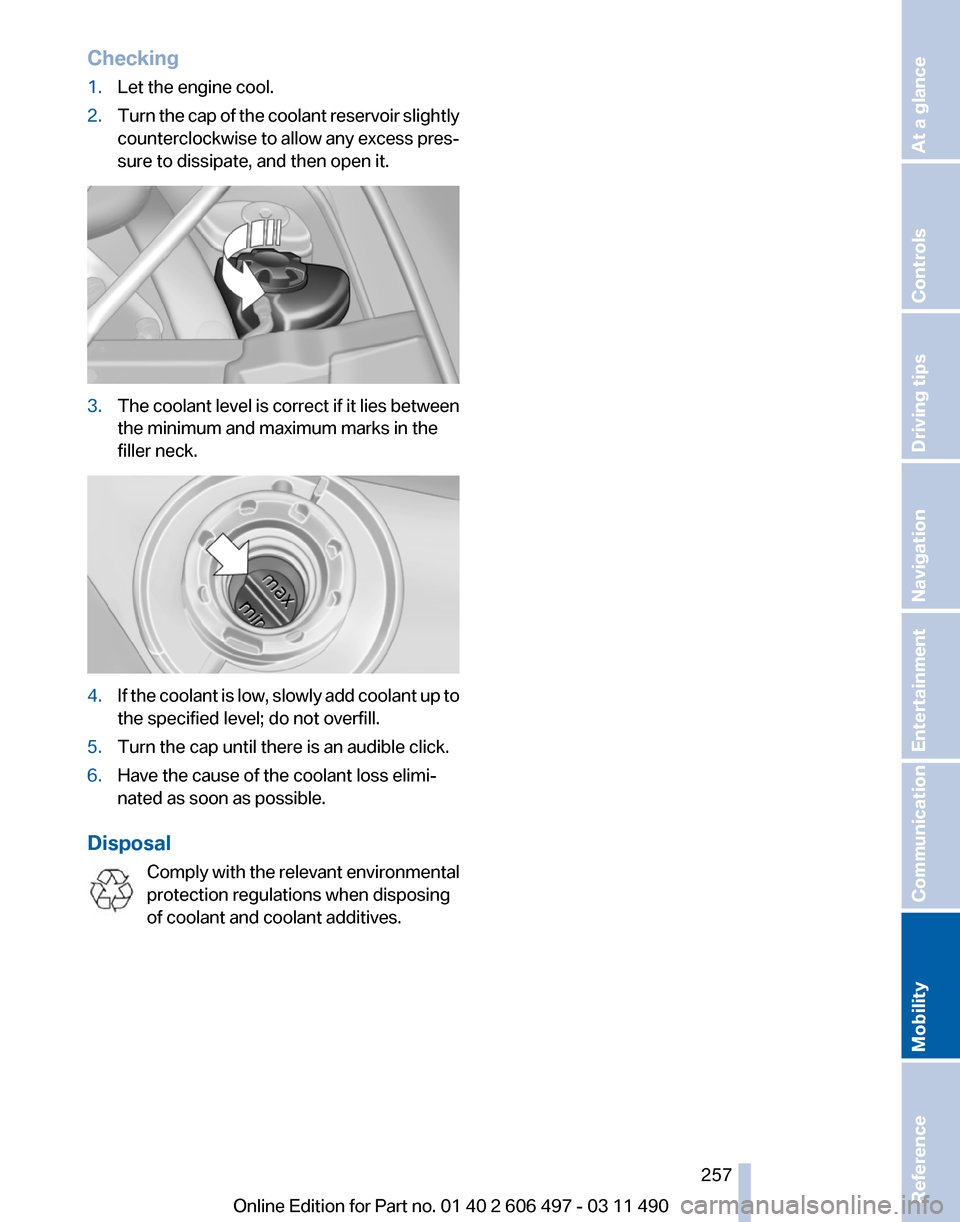 BMW 740I 2011 F01 Owners Manual Checking
1.
Let the engine cool.
2. Turn the cap of the coolant reservoir slightly
counterclockwise
to allow any excess pres‐
sure to dissipate, and then open it. 3.
The coolant level is correct if BMW 740I 2011 F01 Owners Manual Checking
1.
Let the engine cool.
2. Turn the cap of the coolant reservoir slightly
counterclockwise
to allow any excess pres‐
sure to dissipate, and then open it. 3.
The coolant level is correct if