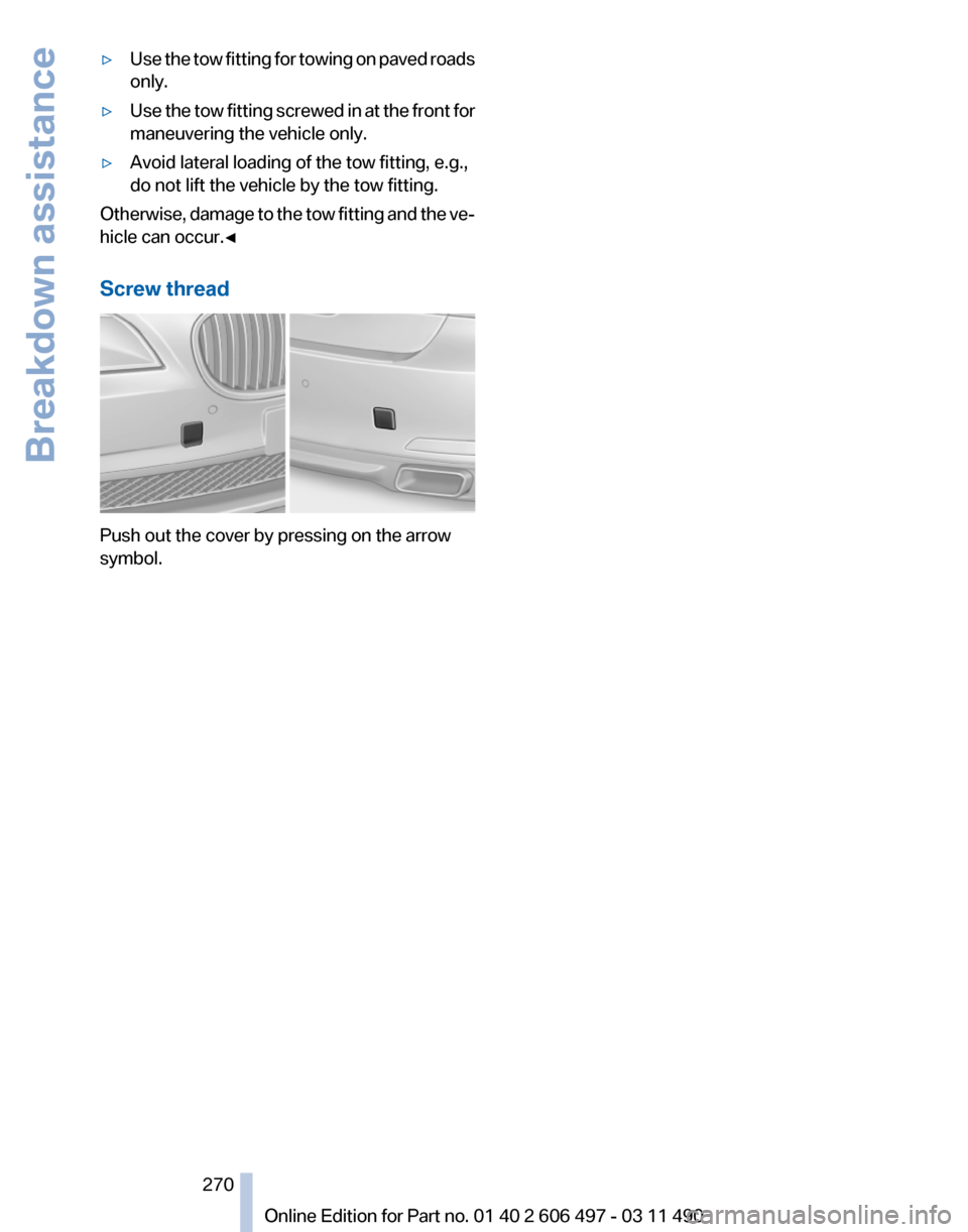 BMW 740I 2011 F01 Owners Manual ▷
Use the tow fitting for towing on paved roads
only.
▷ Use the tow fitting screwed in at the front for
maneuvering the vehicle only.
▷ Avoid lateral loading of the tow fitting, e.g.,
do not lif BMW 740I 2011 F01 Owners Manual ▷
Use the tow fitting for towing on paved roads
only.
▷ Use the tow fitting screwed in at the front for
maneuvering the vehicle only.
▷ Avoid lateral loading of the tow fitting, e.g.,
do not lif