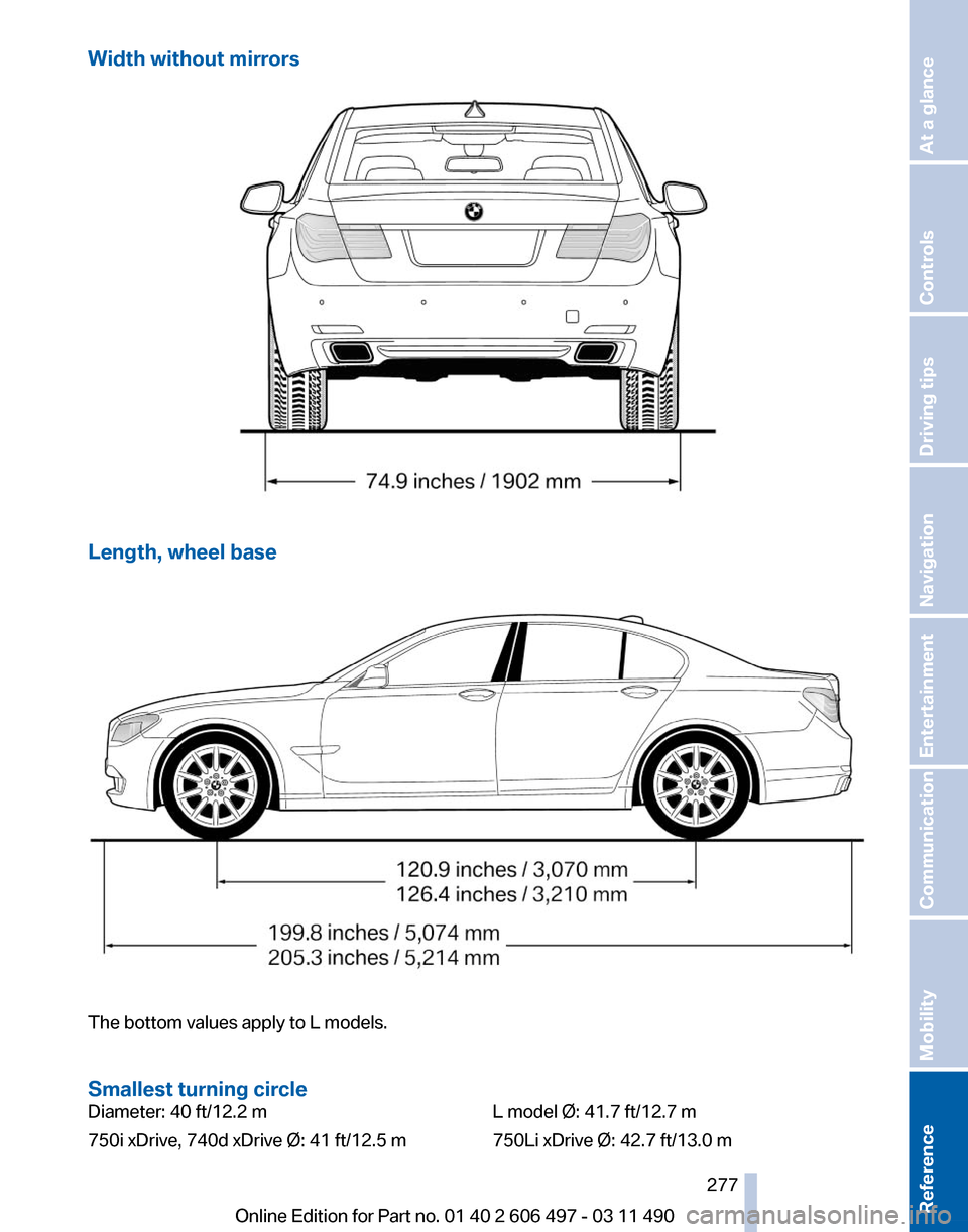 BMW 740I 2011 F01 Owners Manual Width without mirrors
Length, wheel base
The bottom values apply to L models.
Smallest turning circle
Diameter: 40 ft/12.2 m
750i xDrive, 740d xDrive Ø: 41 ft/12.5 m
L model Ø: 41.7 ft/12.7 m
750Li BMW 740I 2011 F01 Owners Manual Width without mirrors
Length, wheel base
The bottom values apply to L models.
Smallest turning circle
Diameter: 40 ft/12.2 m
750i xDrive, 740d xDrive Ø: 41 ft/12.5 m
L model Ø: 41.7 ft/12.7 m
750Li
