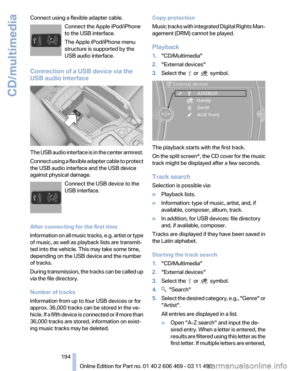 BMW 550I XDRIVE 2011 F10 Owners Manual Connect using a flexible adapter cable.
Connect the Apple iPod/iPhone
to the USB interface.
The Apple iPod/iPhone menu
structure is supported by the
USB audio interface.
Connection of a USB device via BMW 550I XDRIVE 2011 F10 Owners Manual Connect using a flexible adapter cable.
Connect the Apple iPod/iPhone
to the USB interface.
The Apple iPod/iPhone menu
structure is supported by the
USB audio interface.
Connection of a USB device via
