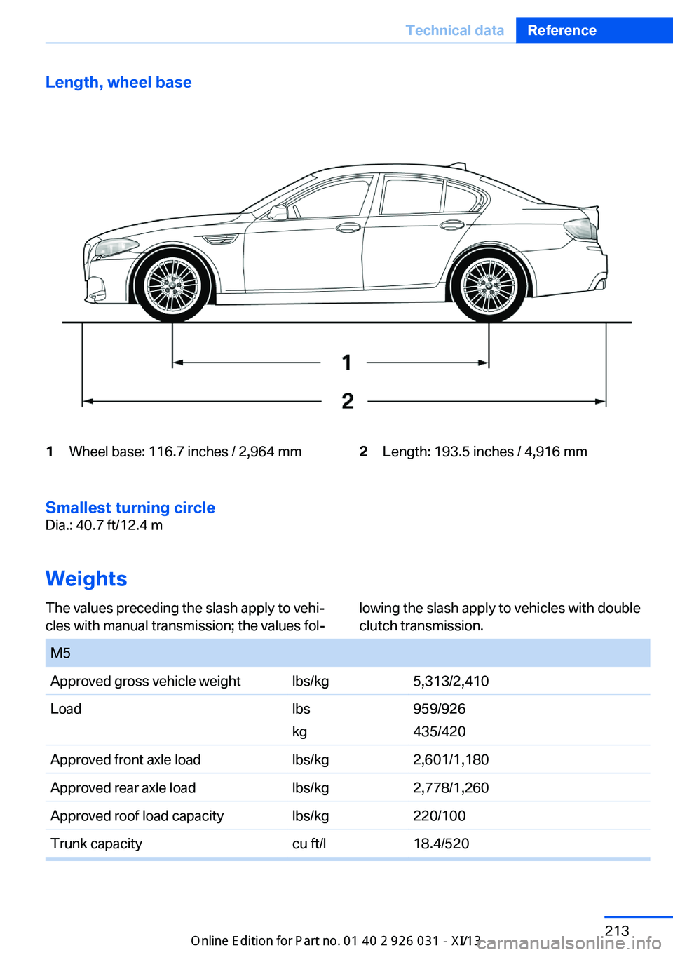 BMW M5 2013 F10 Owners Manual Length, wheel base1Wheel base: 116.7 inches / 2,964 mm2Length: 193.5 inches / 4,916 mm
Smallest turning circle
Dia.: 40.7 ft/12.4 m
Weights
The values preceding the slash apply to vehi‐
cles with ma BMW M5 2013 F10 Owners Manual Length, wheel base1Wheel base: 116.7 inches / 2,964 mm2Length: 193.5 inches / 4,916 mm
Smallest turning circle
Dia.: 40.7 ft/12.4 m
Weights
The values preceding the slash apply to vehi‐
cles with ma