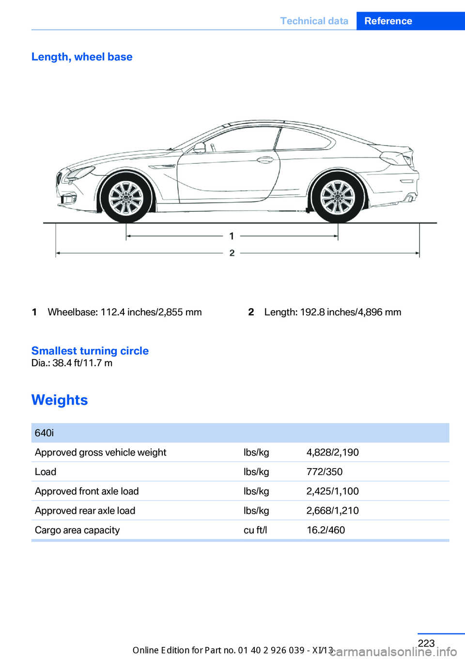 BMW 6 SERIES COUPE 2013 F13 Owners Manual Length, wheel base1Wheelbase: 112.4 inches/2,855 mm2Length: 192.8 inches/4,896 mm
Smallest turning circle
Dia.: 38.4 ft/11.7 m
Weights
640iApproved gross vehicle weightlbs/kg4,828/2,190Loadlbs/kg772 BMW 6 SERIES COUPE 2013 F13 Owners Manual Length, wheel base1Wheelbase: 112.4 inches/2,855 mm2Length: 192.8 inches/4,896 mm
Smallest turning circle
Dia.: 38.4 ft/11.7 m
Weights
640iApproved gross vehicle weightlbs/kg4,828/2,190Loadlbs/kg772