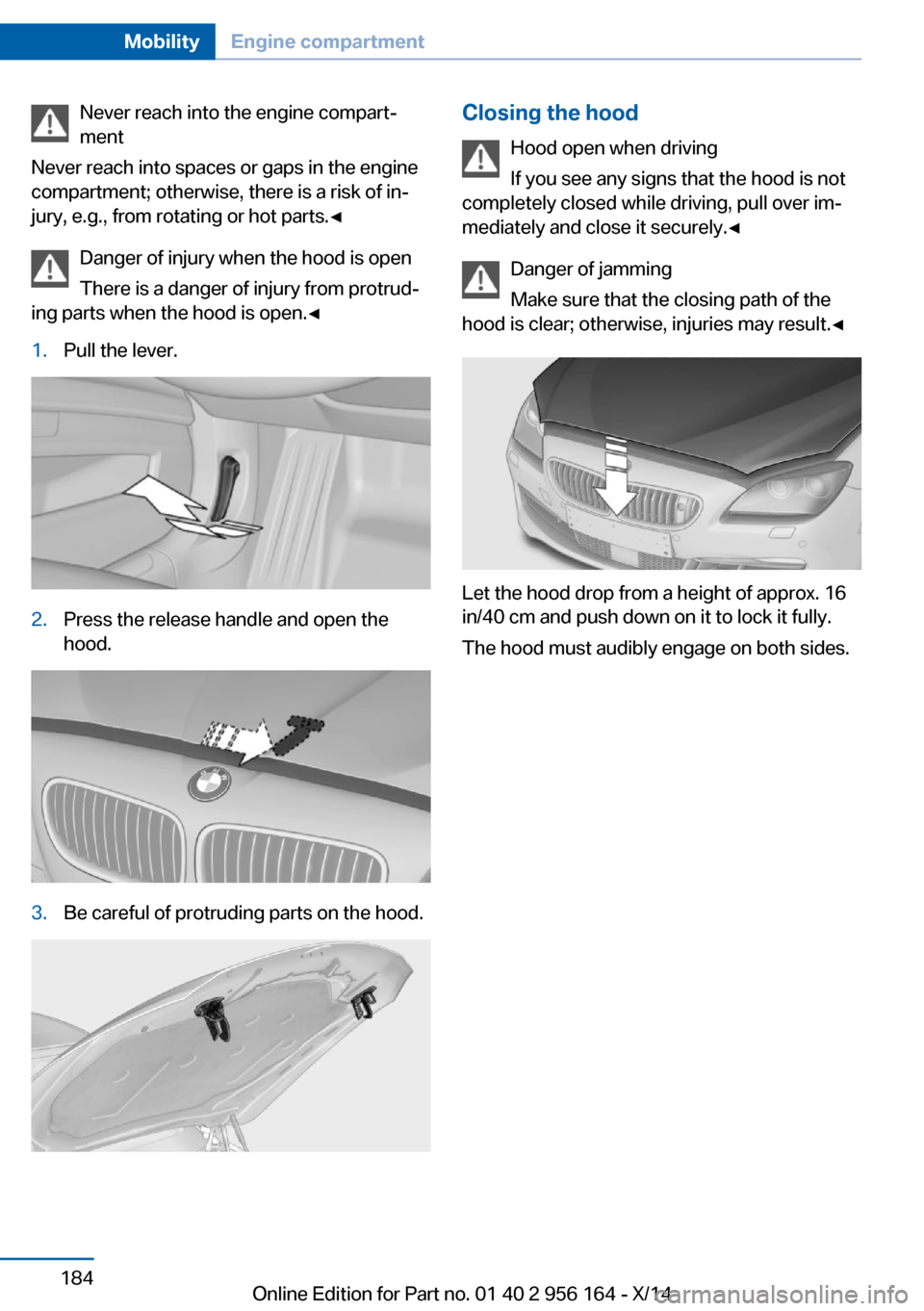 BMW M6 GRAN COUPE 2014 F06M Owners Manual Never reach into the engine compart‐
ment
Never reach into spaces or gaps in the engine
compartment; otherwise, there is a risk of in‐
jury, e.g., from rotating or hot parts.◀
Danger of injury w