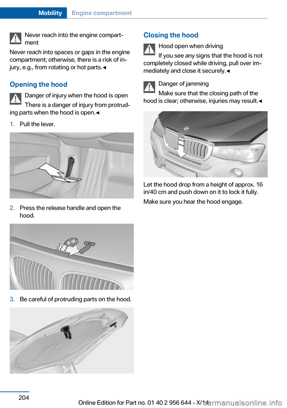 BMW X3 2014 F25 Owners Manual Never reach into the engine compart‐
ment
Never reach into spaces or gaps in the engine
compartment; otherwise, there is a risk of in‐
jury, e.g., from rotating or hot parts.◀
Opening the hood D BMW X3 2014 F25 Owners Manual Never reach into the engine compart‐
ment
Never reach into spaces or gaps in the engine
compartment; otherwise, there is a risk of in‐
jury, e.g., from rotating or hot parts.◀
Opening the hood D