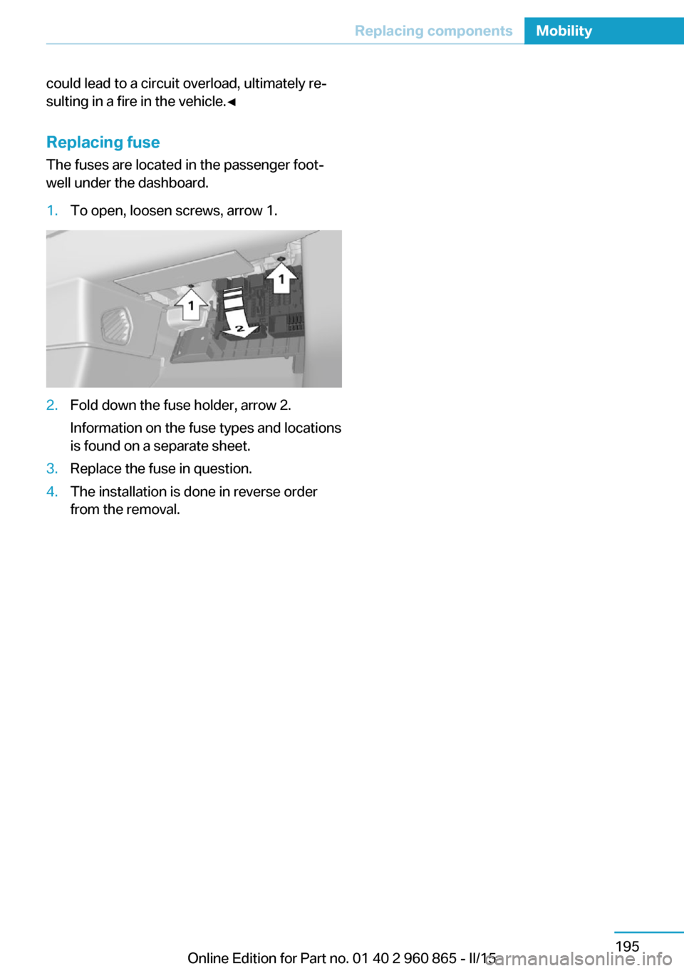 BMW I3 2015 I01 Owners Manual could lead to a circuit overload, ultimately re‐
sulting in a fire in the vehicle.◀
Replacing fuse The fuses are located in the passenger foot‐
well under the dashboard.1.To open, loosen screws, BMW I3 2015 I01 Owners Manual could lead to a circuit overload, ultimately re‐
sulting in a fire in the vehicle.◀
Replacing fuse The fuses are located in the passenger foot‐
well under the dashboard.1.To open, loosen screws,