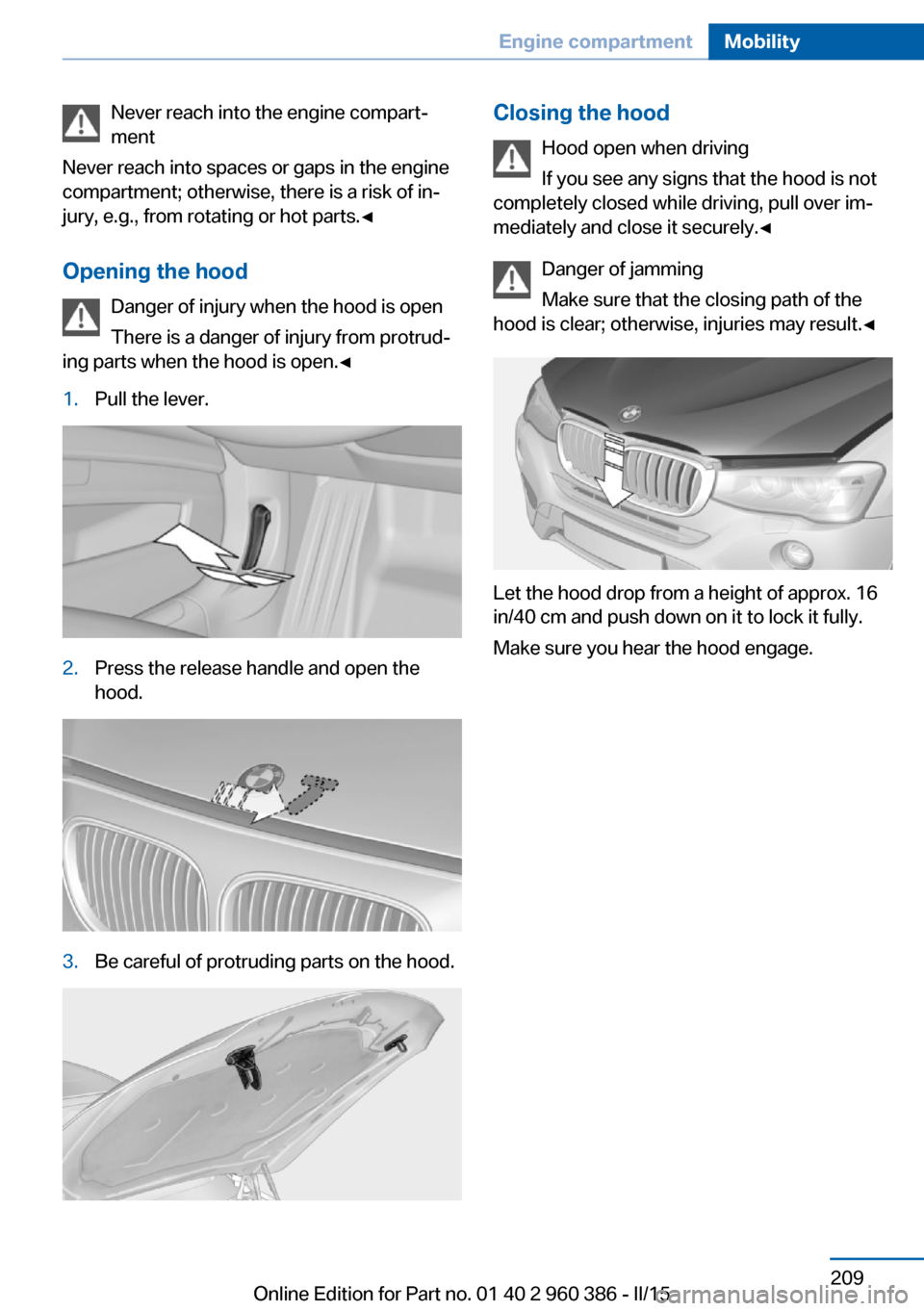 BMW X3 2016 F25 Owners Manual Never reach into the engine compart‐
ment
Never reach into spaces or gaps in the engine
compartment; otherwise, there is a risk of in‐
jury, e.g., from rotating or hot parts.◀
Opening the hood D BMW X3 2016 F25 Owners Manual Never reach into the engine compart‐
ment
Never reach into spaces or gaps in the engine
compartment; otherwise, there is a risk of in‐
jury, e.g., from rotating or hot parts.◀
Opening the hood D