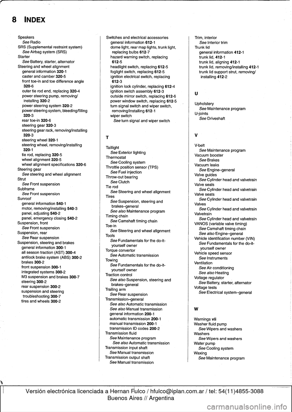 BMW 318i 1997 E36 Workshop Manual 
8
INDEX

Speakers
See
Radio
SRS
(Supplemental
restraint
system)
See
Airbag
system
(SRS)
Starter
See
Battery,
starter,
alternator
Steering
and
wheel
alignment
general
information
320-1
caster
and
camb