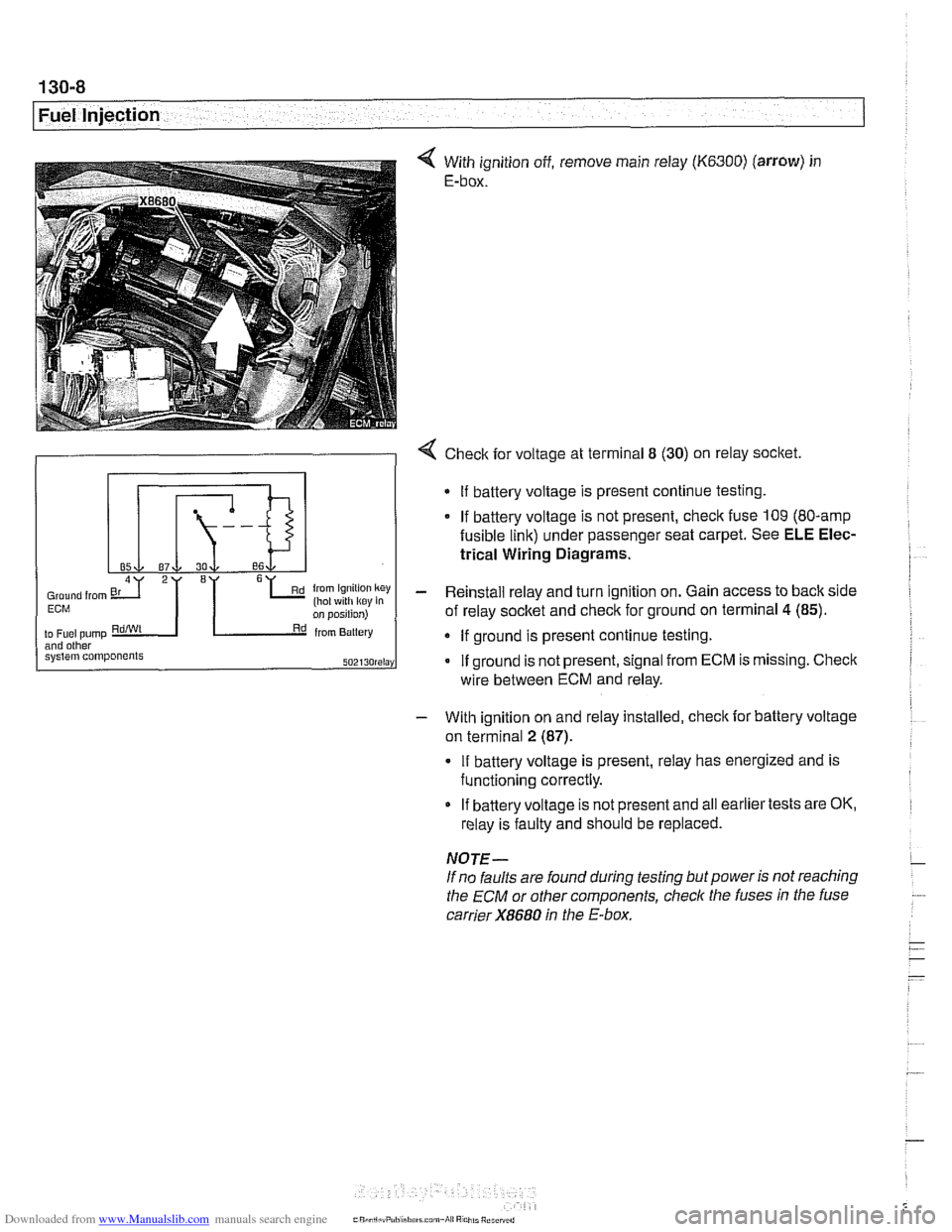 BMW 525i 1999 E39 User Guide Downloaded from www.Manualslib.com manuals search engine
130-8
Fuel Injection
With ignition off, remove main relay (K6300) (arrow) in
E-box.
- With ignition on and relay installed, check for BMW 525i 1999 E39 User Guide Downloaded from www.Manualslib.com manuals search engine
130-8
Fuel Injection
With ignition off, remove main relay (K6300) (arrow) in
E-box.
- With ignition on and relay installed, check for