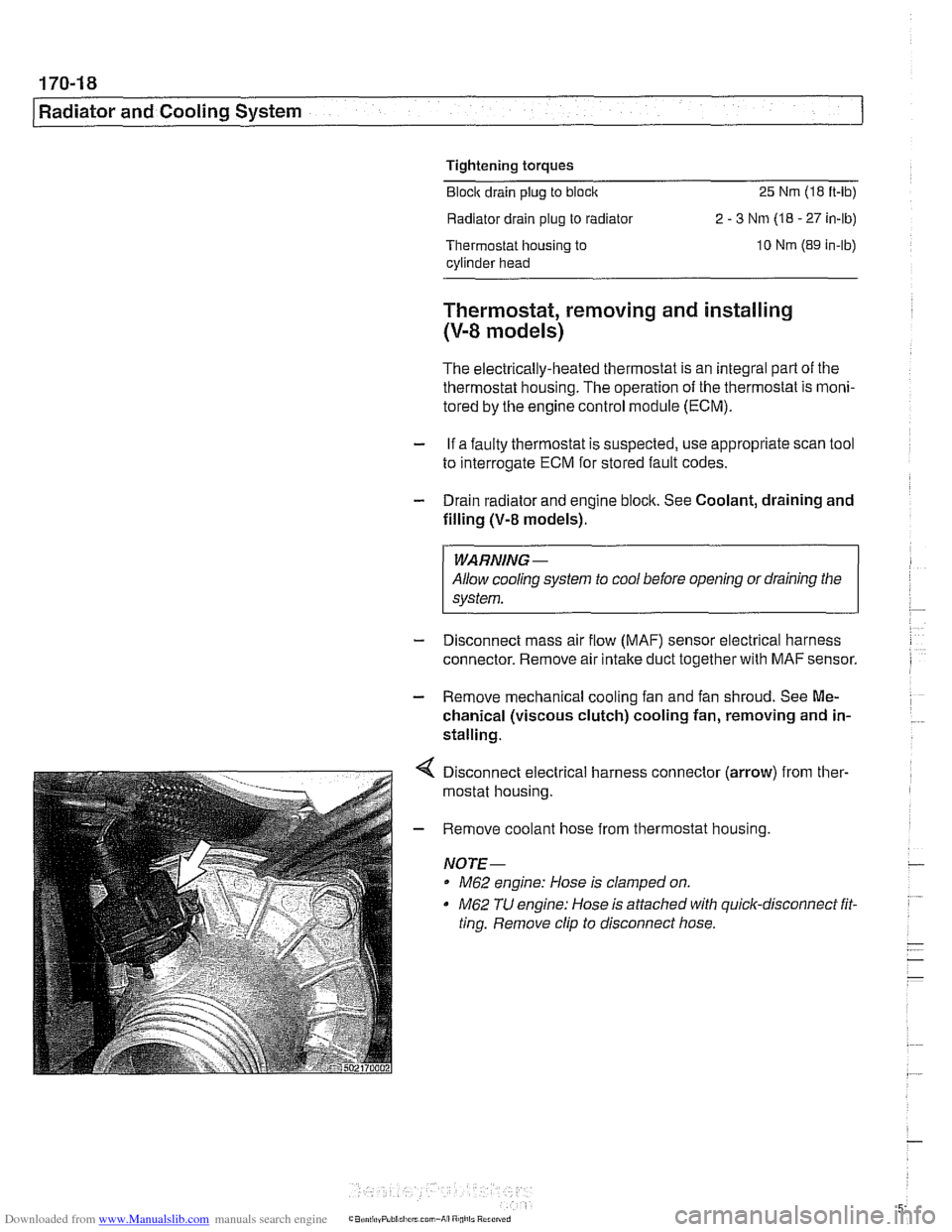 BMW 525i 2000 E39 Workshop Manual Downloaded from www.Manualslib.com manuals search engine
Tightening torques Block drain plug to block
25 Nm (18 ft-lb)
Radiator drain plug to radiator 2 - 3 Nm (18 - 27 in-lb)
Thermostat housi BMW 525i 2000 E39 Workshop Manual Downloaded from www.Manualslib.com manuals search engine
Tightening torques Block drain plug to block
25 Nm (18 ft-lb)
Radiator drain plug to radiator 2 - 3 Nm (18 - 27 in-lb)
Thermostat housi