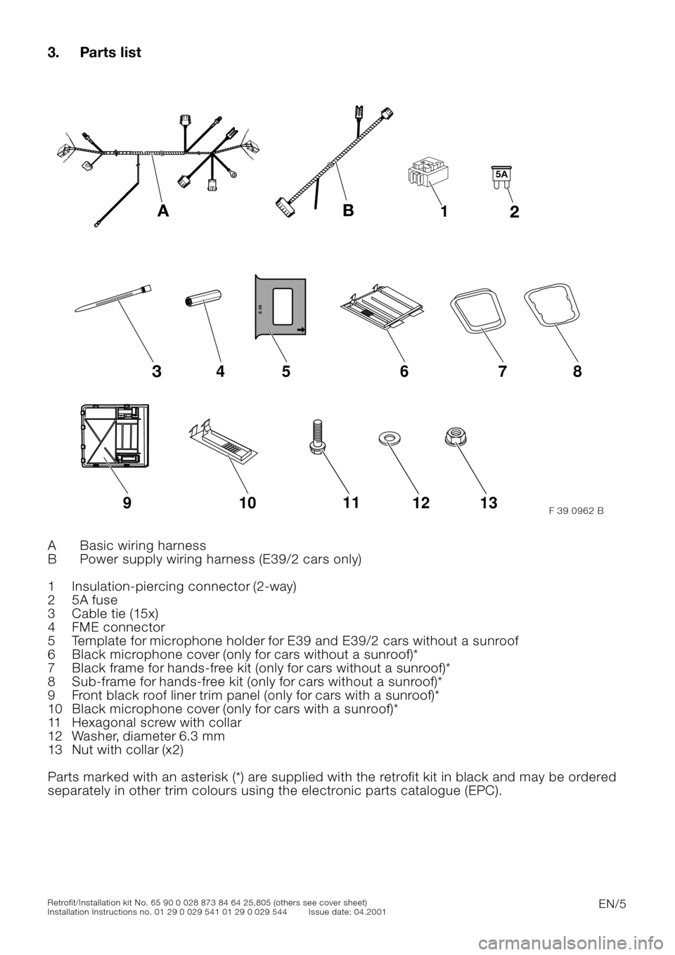 BMW 5 SERIES 2001 E39 Basic handsfree retrokit for updating various mobile phones Instalation Instruction Manual
EN/5
Retrofit/Installation kit No. 65 90 0 028 873 84 64 25,805 (others see cover sheet)
Installation Instructions no. 01 29 0 029 541 01 29 0 029 544 Issue date: 04.2001
3. Parts list
0
A Basic BMW 5 SERIES 2001 E39 Basic handsfree retrokit for updating various mobile phones Instalation Instruction Manual
EN/5
Retrofit/Installation kit No. 65 90 0 028 873 84 64 25,805 (others see cover sheet)
Installation Instructions no. 01 29 0 029 541 01 29 0 029 544 Issue date: 04.2001
3. Parts list
0
A Basic
