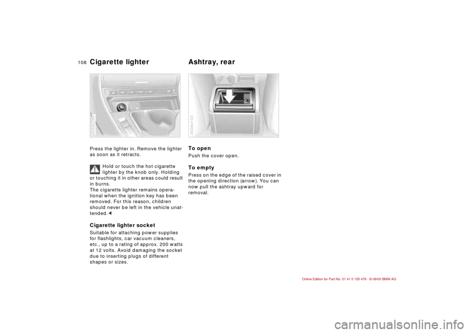 BMW 330i SEDAN 2001 E46 Owners Manual 108n
Cigarette lighter
Ashtray, rear
Press the lighter in. Remove the lighter
as soon as it retracts.
Hold or touch the hot cigarette
lighter by the knob only. Holding
or touching it in other ar BMW 330i SEDAN 2001 E46 Owners Manual 108n
Cigarette lighter
Ashtray, rear
Press the lighter in. Remove the lighter
as soon as it retracts.
Hold or touch the hot cigarette
lighter by the knob only. Holding
or touching it in other ar