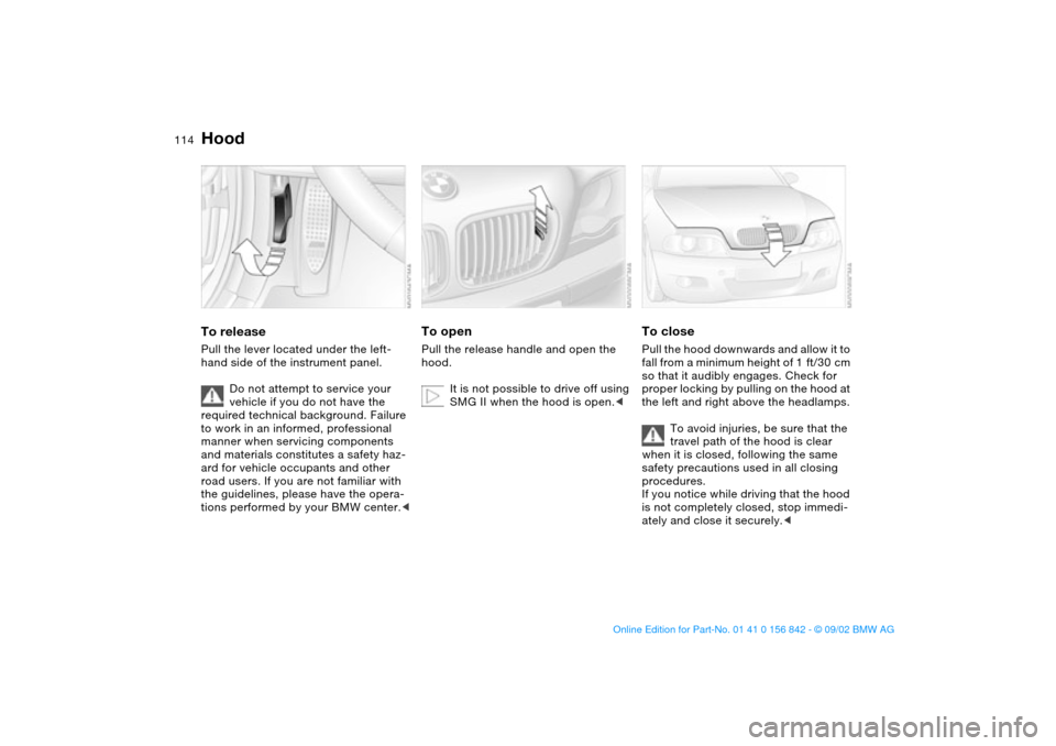 BMW M3 COUPE 2003 E46 Owners Manual 114In the engine compartment
HoodTo releasePull the lever located under the left-
hand side of the instrument panel.
Do not attempt to service your 
vehicle if you do not have the 
required technical 