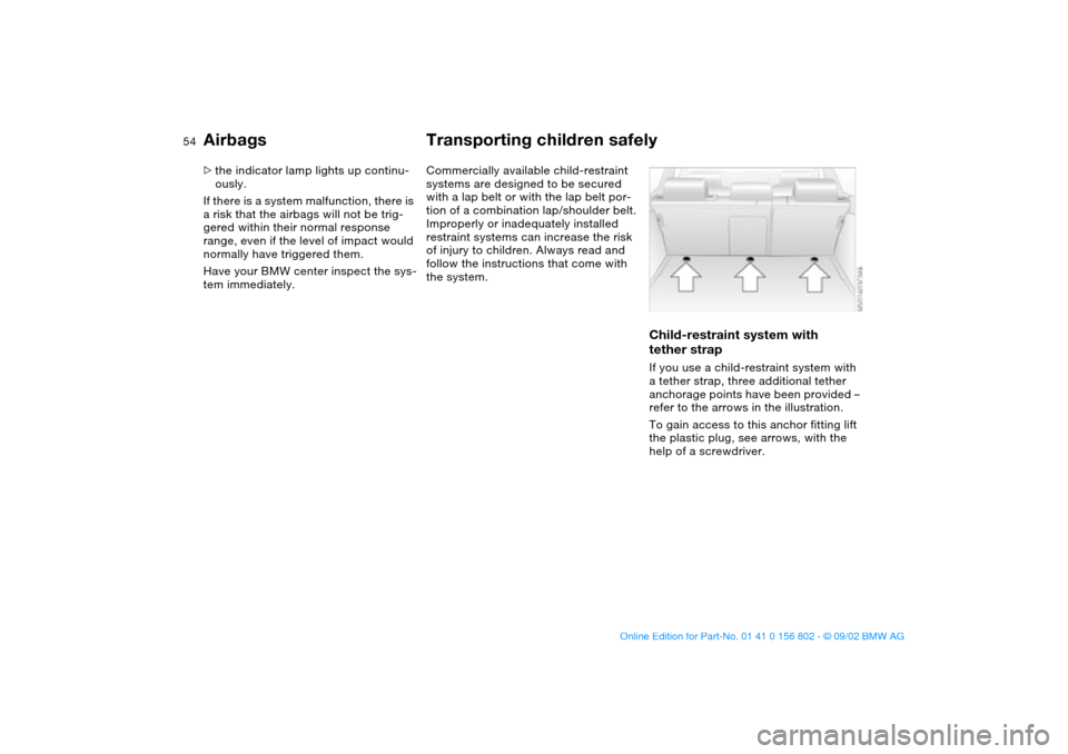 BMW 325i TOURING 2003 E46 Owners Manual 54
>the indicator lamp lights up continu-
ously.
If there is a system malfunction, there is 
a risk that the airbags will not be trig-
gered within their normal response 
range, even if the level of i