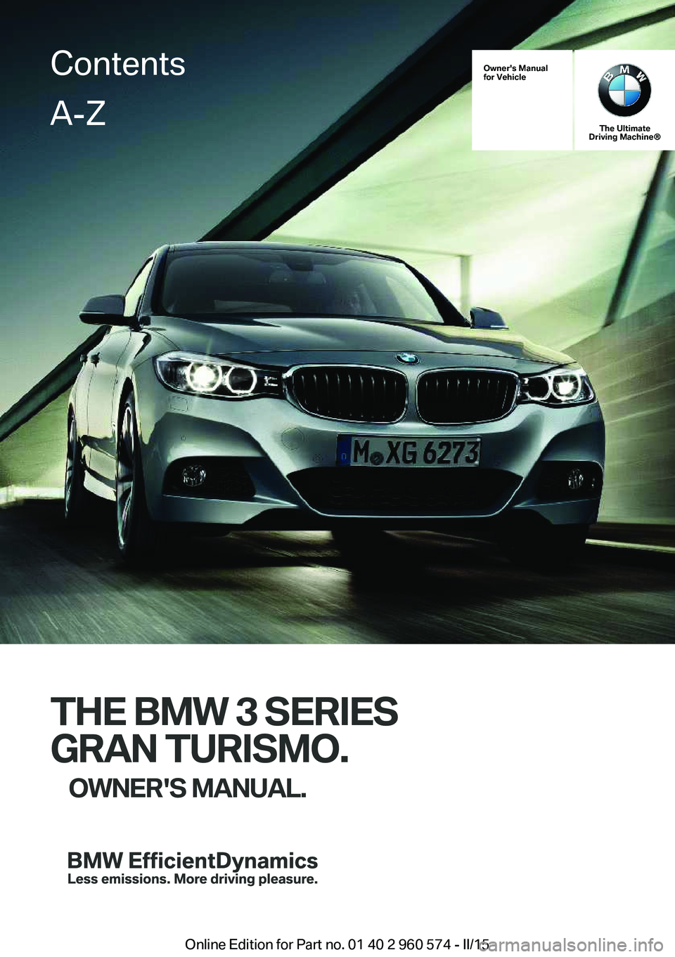 BMW 3 SERIES GRAN TURISMO 2015 Owners Manual Owner's Manual
for Vehicle
The Ultimate
Driving Machine®
THE BMW 3 SERIES
GRAN TURISMO. OWNER'S MANUAL.
ContentsA-Z
Online Edition for Part no. 01 40 2 960 574 - II/15 BMW 3 SERIES GRAN TURISMO 2015 Owners Manual Owner's Manual
for Vehicle
The Ultimate
Driving Machine®
THE BMW 3 SERIES
GRAN TURISMO. OWNER'S MANUAL.
ContentsA-Z
Online Edition for Part no. 01 40 2 960 574 - II/15