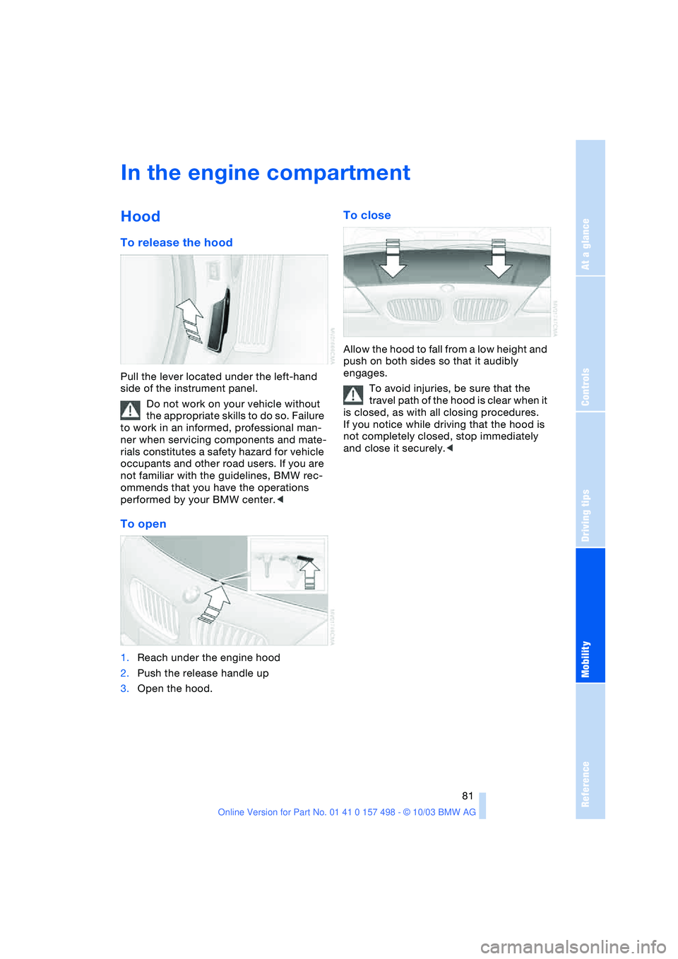 BMW 3.0i ROADSTER&COUPE 2004 Manual Online Reference
At a glance
Controls
Driving tips
Mobility
81
In the engine compartment
Hood
To release the hood
Pull the lever located under the left-hand
side of the instrument panel.
Do not work on y BMW 3.0i ROADSTER&COUPE 2004 Manual Online Reference
At a glance
Controls
Driving tips
Mobility
81
In the engine compartment
Hood
To release the hood
Pull the lever located under the left-hand
side of the instrument panel.
Do not work on y