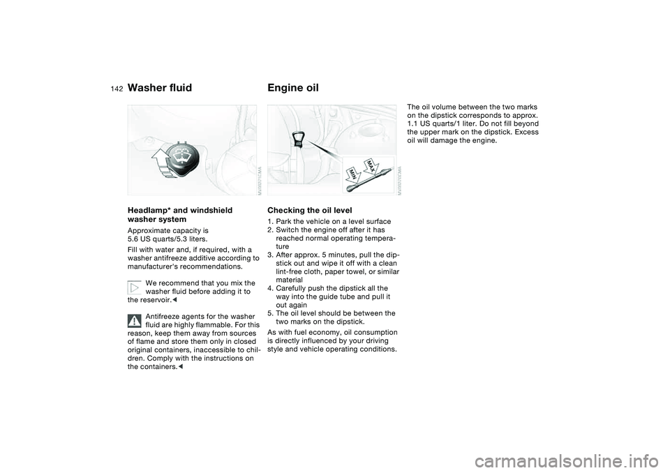 BMW 325CI 2005  Owners Manual 142
Washer fluidHeadlamp* and windshield 
washer systemApproximate capacity is 
5.6 US quarts/5.3 liters.
Fill with water and, if required, with a 
washer antifreeze additive according to 
manufacture