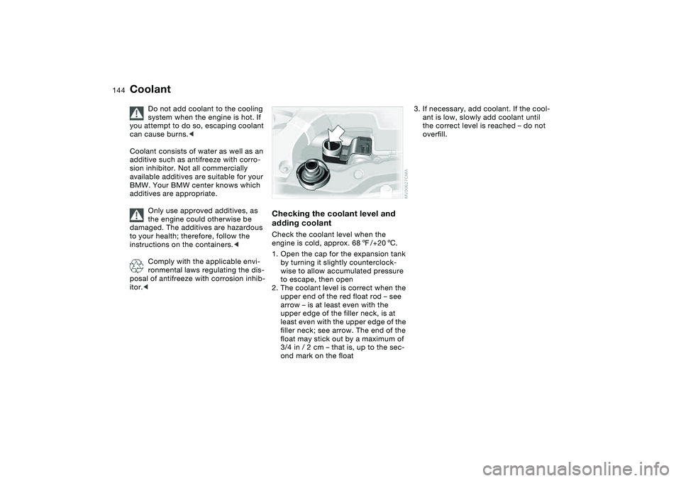 BMW 325CI 2005  Owners Manual 144
Coolant
Do not add coolant to the cooling 
system when the engine is hot. If 
you attempt to do so, escaping coolant 
can cause burns.<
Coolant consists of water as well as an 
additive such as an