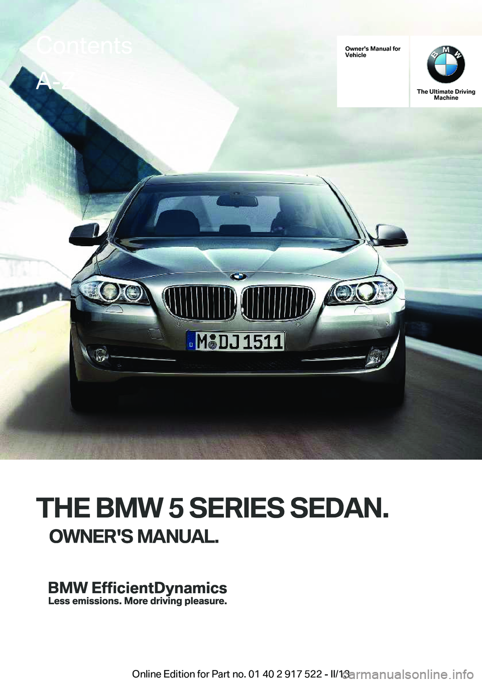 BMW 528I 2013 Owners Manual Owner's Manual for
Vehicle
THE BMW 5 SERIES SEDAN.
OWNER'S MANUAL.
The Ultimate Driving Machine
THE BMW 5 SERIES SEDAN.
OWNER'S MANUAL.
ContentsA-Z
Online Edition for Part no. 01 40 2 917 BMW 528I 2013 Owners Manual Owner's Manual for
Vehicle
THE BMW 5 SERIES SEDAN.
OWNER'S MANUAL.
The Ultimate Driving Machine
THE BMW 5 SERIES SEDAN.
OWNER'S MANUAL.
ContentsA-Z
Online Edition for Part no. 01 40 2 917