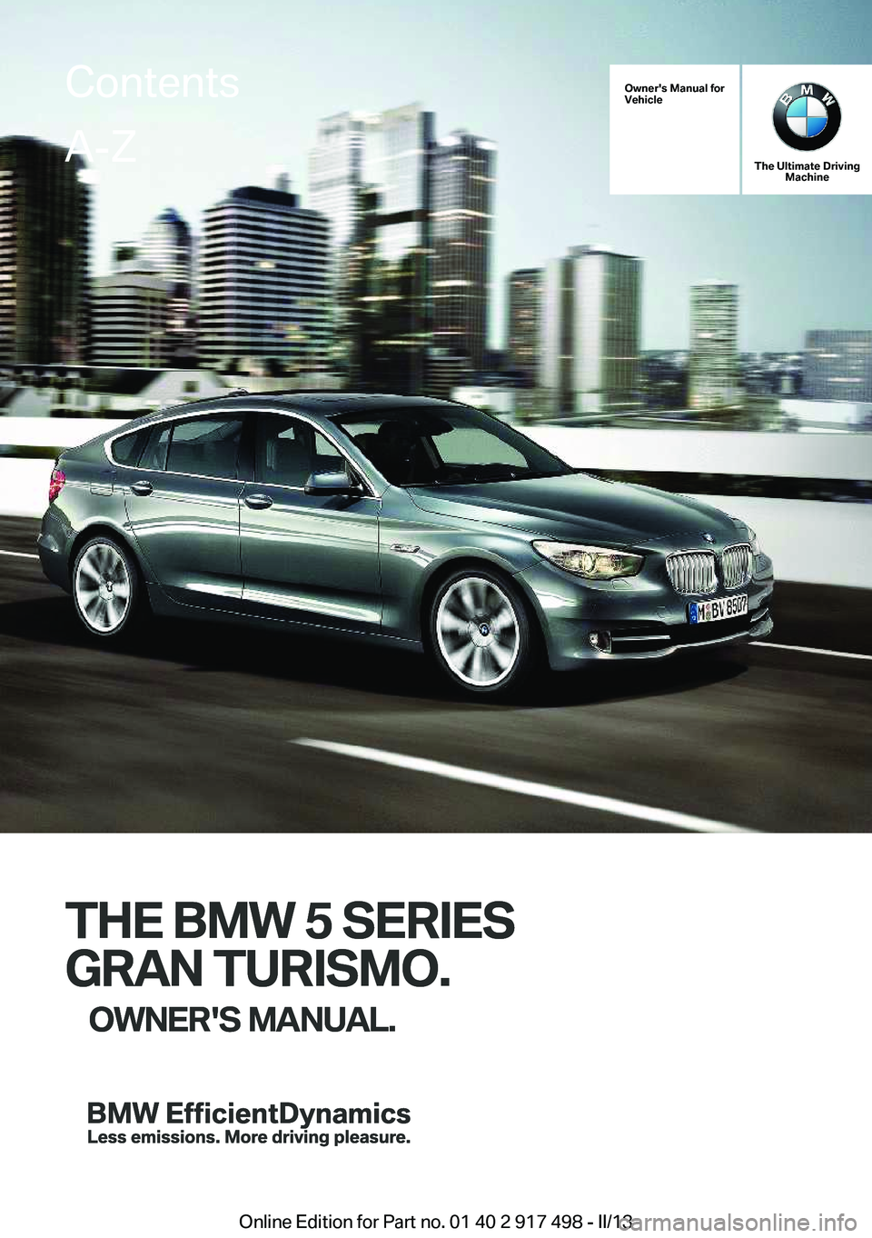 BMW 535I GRAN TURISMO 2013 Owners Manual Owner's Manual for
Vehicle
THE BMW 5 SERIES
GRAN TURISMO. OWNER'S MANUAL.
The Ultimate Driving Machine
THE BMW 5 SERIES
GRAN TURISMO. OWNER'S MANUAL.
ContentsA-Z
Online Edition for Part no BMW 535I GRAN TURISMO 2013 Owners Manual Owner's Manual for
Vehicle
THE BMW 5 SERIES
GRAN TURISMO. OWNER'S MANUAL.
The Ultimate Driving Machine
THE BMW 5 SERIES
GRAN TURISMO. OWNER'S MANUAL.
ContentsA-Z
Online Edition for Part no