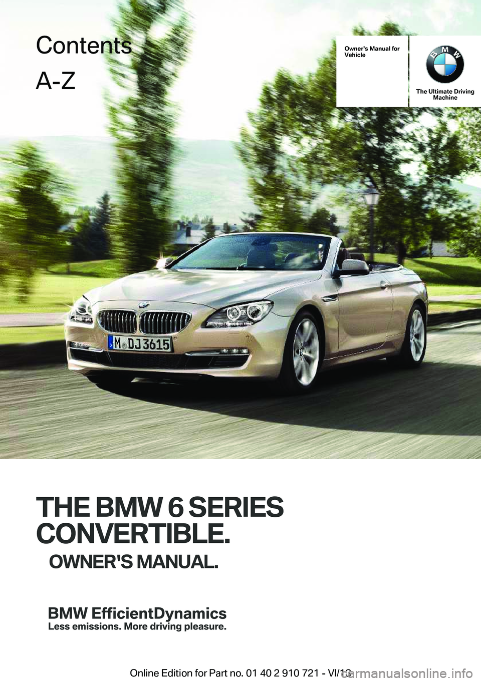 BMW 650I CONVERTIBLE 2014 Owners Manual Owner's Manual forVehicle
The Ultimate DrivingMachine
THE BMW 6 SERIES
CONVERTIBLE.
OWNER'S MANUAL.
ContentsA-Z
Online Edition for Part no. 01 40 2 910 721 - VI/13 BMW 650I CONVERTIBLE 2014 Owners Manual Owner's Manual forVehicle
The Ultimate DrivingMachine
THE BMW 6 SERIES
CONVERTIBLE.
OWNER'S MANUAL.
ContentsA-Z
Online Edition for Part no. 01 40 2 910 721 - VI/13