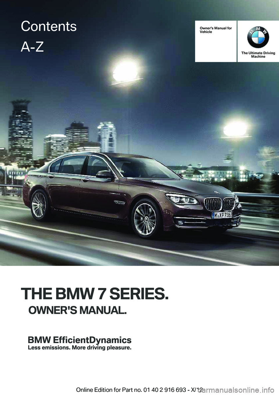 BMW 750LI XDRIVE 2013 Owners Manual Owner's Manual for
Vehicle
THE BMW 7 SERIES.
OWNER'S MANUAL.
The Ultimate Driving Machine
THE BMW 7 SERIES.
OWNER'S MANUAL.
ContentsA-Z
Online Edition for Part no. 01 40 2 916 693 - X/12 BMW 750LI XDRIVE 2013 Owners Manual Owner's Manual for
Vehicle
THE BMW 7 SERIES.
OWNER'S MANUAL.
The Ultimate Driving Machine
THE BMW 7 SERIES.
OWNER'S MANUAL.
ContentsA-Z
Online Edition for Part no. 01 40 2 916 693 - X/12