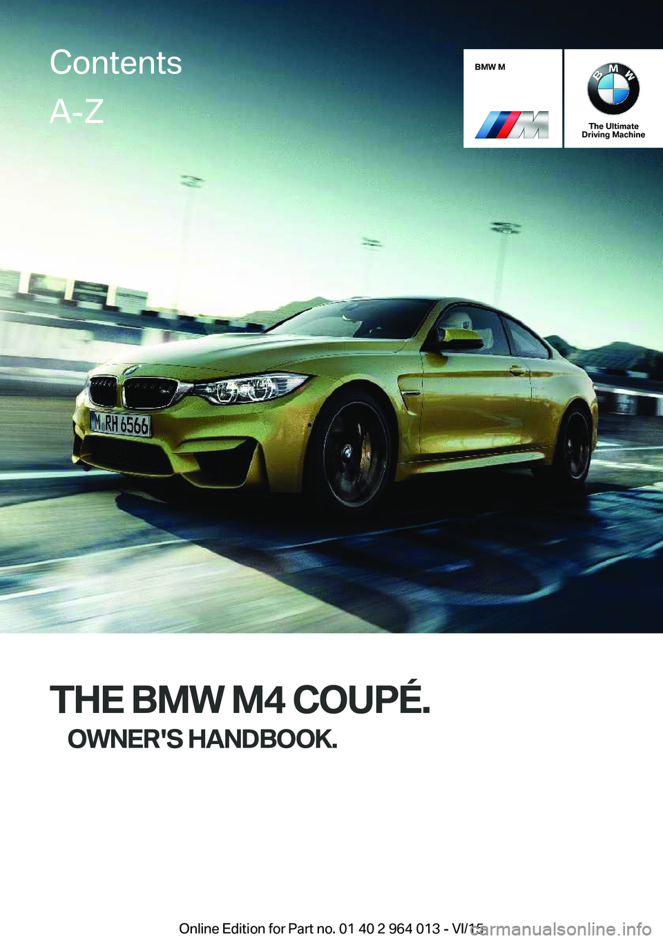 BMW M4 2016 Owners Manual BMW M
The Ultimate
Driving Machine
THE BMW M4 COUPÉ.
OWNER'S HANDBOOK.
ContentsA-Z
Online Edition for Part no. 01 40 2 964 013 - VI/15 BMW M4 2016 Owners Manual BMW M
The Ultimate
Driving Machine
THE BMW M4 COUPÉ.
OWNER'S HANDBOOK.
ContentsA-Z
Online Edition for Part no. 01 40 2 964 013 - VI/15