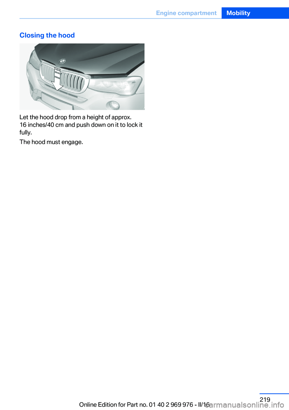 BMW X3 2017 Owners Manual Closing the hood
Let the hood drop from a height of approx.
16 inches/40 cm and push down on it to lock it
fully.
The hood must engage.
Seite 219Engine compartmentMobility219
Online Edition for Part n BMW X3 2017 Owners Manual Closing the hood
Let the hood drop from a height of approx.
16 inches/40 cm and push down on it to lock it
fully.
The hood must engage.
Seite 219Engine compartmentMobility219
Online Edition for Part n