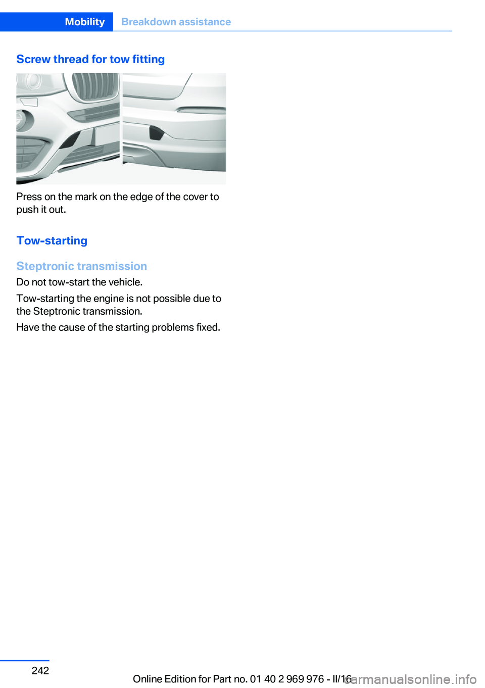 BMW X3 2017 Owners Manual Screw thread for tow fitting
Press on the mark on the edge of the cover to
push it out.
Tow-starting
Steptronic transmission
Do not tow-start the vehicle.
Tow-starting the engine is not possible due t BMW X3 2017 Owners Manual Screw thread for tow fitting
Press on the mark on the edge of the cover to
push it out.
Tow-starting
Steptronic transmission
Do not tow-start the vehicle.
Tow-starting the engine is not possible due t