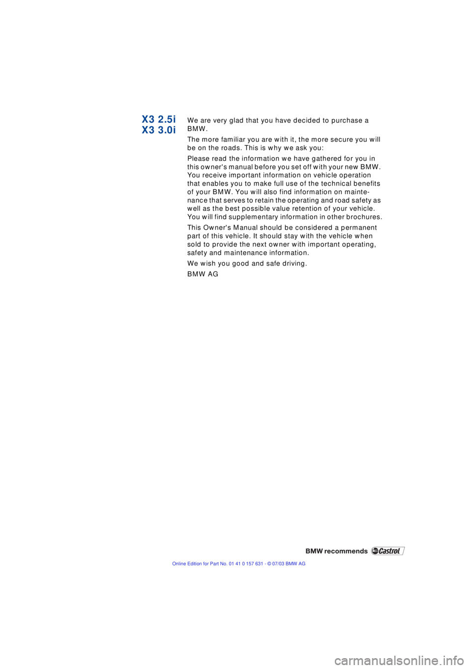 BMW X3 2.5I SAV 2004  Owners Manual  
X3 2.5i
X3 3.0i
 
We are very glad that you have decided to purchase a 
BMW.
The more familiar you are with it, the more secure you will 
be on the roads. This is why we ask you:
Please read the inf