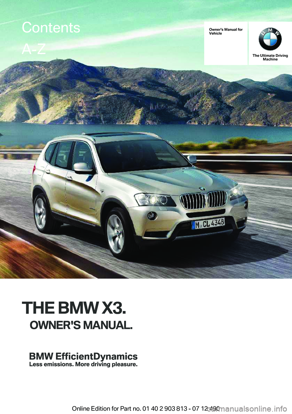 BMW X3 XDRIVE 28I 2013 Owners Manual Owner's Manual for
Vehicle
THE BMW X3.
OWNER'S MANUAL.
The Ultimate Driving Machine
THE BMW X3.
OWNER'S MANUAL.
ContentsA-Z
Online Edition for Part no. 01 40 2 903 813 - 07 12 490 BMW X3 XDRIVE 28I 2013 Owners Manual Owner's Manual for
Vehicle
THE BMW X3.
OWNER'S MANUAL.
The Ultimate Driving Machine
THE BMW X3.
OWNER'S MANUAL.
ContentsA-Z
Online Edition for Part no. 01 40 2 903 813 - 07 12 490