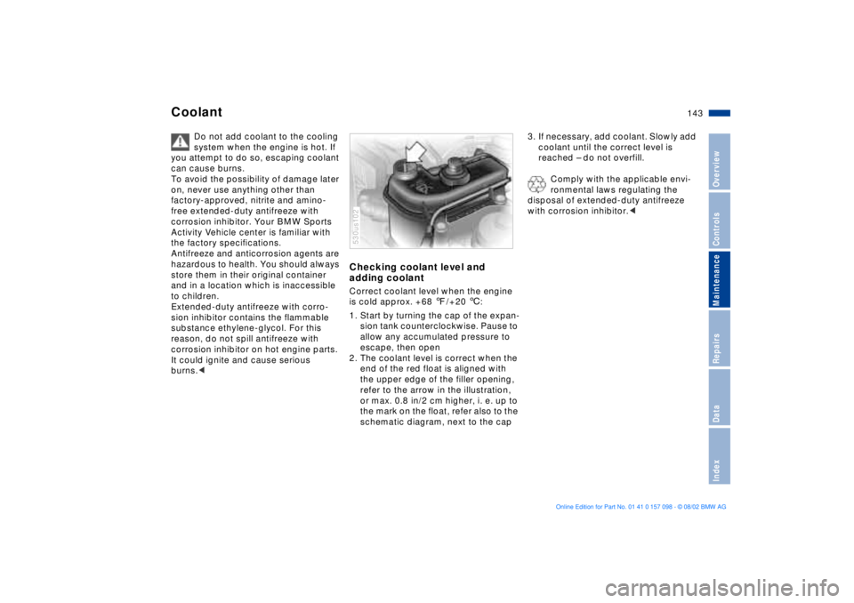 BMW X5 3.0I 2003  Owners Manual 143n
OverviewControlsMaintenanceRepairsDataIndex
Coolant 
Do not add coolant to the cooling 
system when the engine is hot. If 
you attempt to do so, escaping coolant 
can cause burns.
To avoid the po