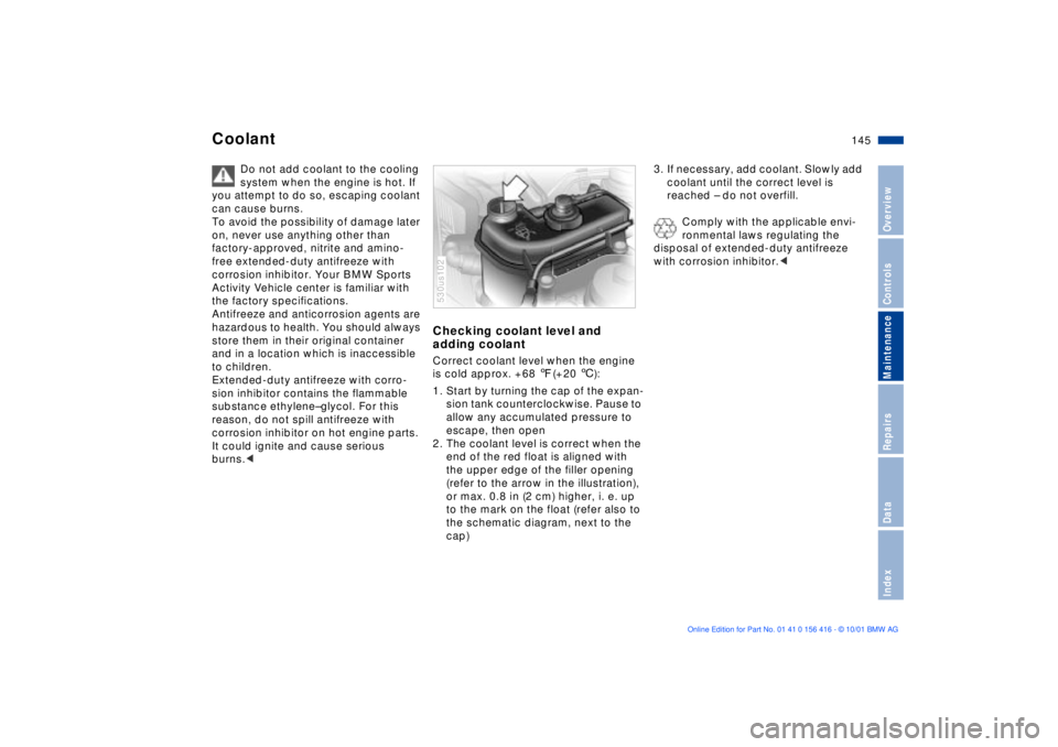 BMW X5 4.4I 2002 Owners Manual 145n
OverviewControlsMaintenanceRepairsDataIndex
Coolant
Do not add coolant to the cooling
system when the engine is hot. If
you attempt to do so, escaping coolant
can cause burns.
To avoid the po BMW X5 4.4I 2002 Owners Manual 145n
OverviewControlsMaintenanceRepairsDataIndex
Coolant
Do not add coolant to the cooling
system when the engine is hot. If
you attempt to do so, escaping coolant
can cause burns.
To avoid the po
