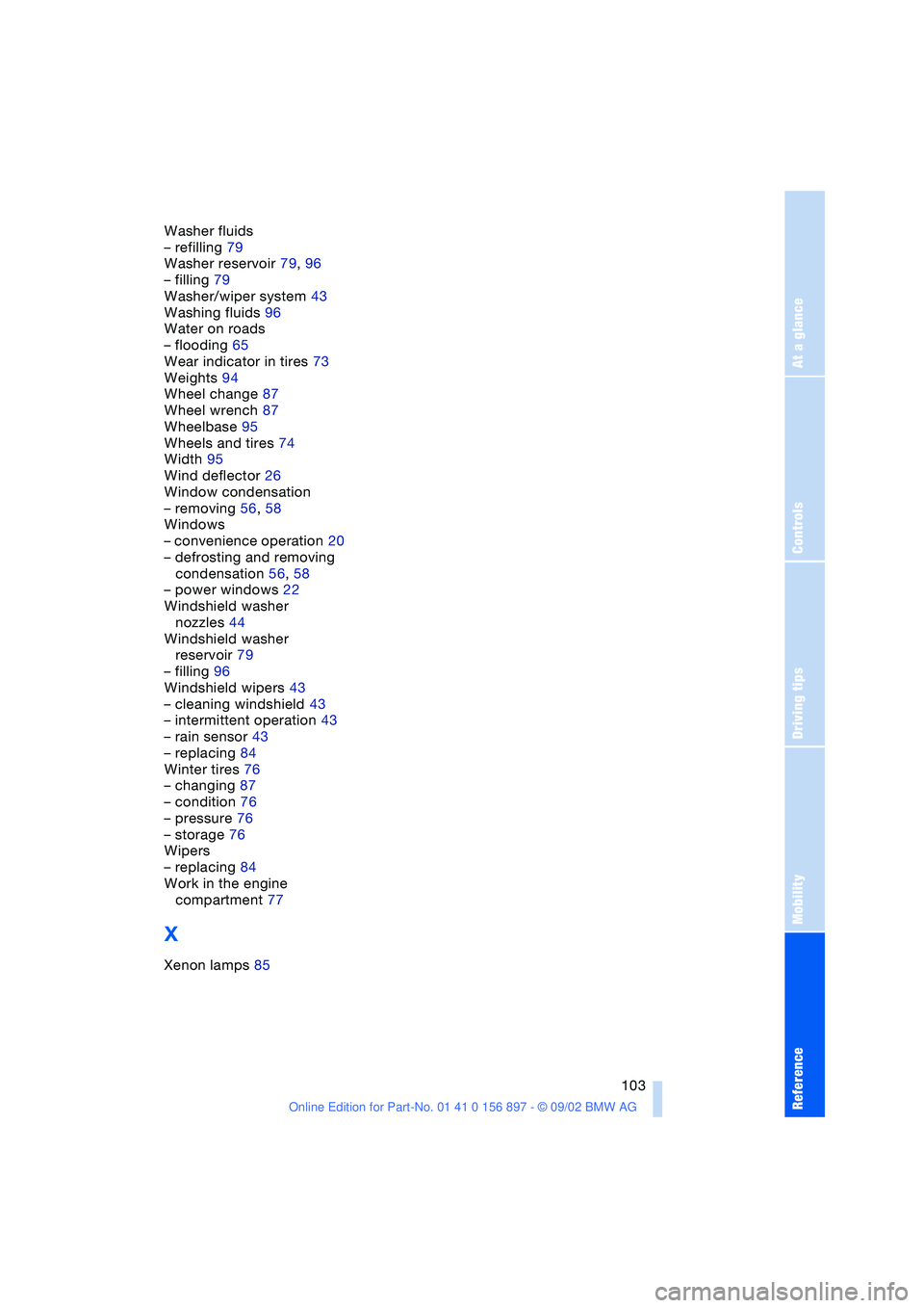 BMW Z4 2.5I 2003 Owners Manual At a glance
Controls
Driving tips
Mobility
Reference
103
Washer fluids
– refilling 79
Washer reservoir 79, 96
– filling 79
Washer/wiper system 43
Washing fluids 96
Water on roads
– flooding 65
BMW Z4 2.5I 2003 Owners Manual At a glance
Controls
Driving tips
Mobility
Reference
103
Washer fluids
– refilling 79
Washer reservoir 79, 96
– filling 79
Washer/wiper system 43
Washing fluids 96
Water on roads
– flooding 65