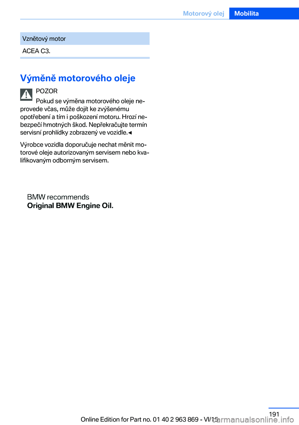 BMW 2 SERIES COUPE 2016 Návod na použití (in Czech) Vznětový motorACEA C3.
Výměně motorového olejePOZOR
Pokud se výměna motorového oleje ne‐
provede včas, může dojít ke zvýšenému
opotřebení a tím i poškození motoru. Hrozí ne‐
BMW 2 SERIES COUPE 2016 Návod na použití (in Czech) Vznětový motorACEA C3.
Výměně motorového olejePOZOR
Pokud se výměna motorového oleje ne‐
provede včas, může dojít ke zvýšenému
opotřebení a tím i poškození motoru. Hrozí ne‐