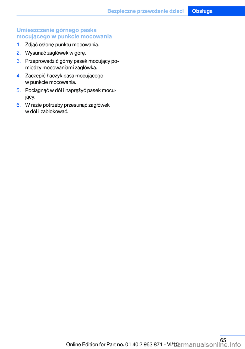 BMW 2 SERIES COUPE 2016 Instrukcja obsługi (in Polish) Umieszczanie górnego paska
mocującego w punkcie mocowania1.Zdjąć osłonę punktu mocowania.2.Wysunąć zagłówek w górę.3.Przeprowadzić górny pasek mocujący po‐
między mocowaniami zagłó BMW 2 SERIES COUPE 2016 Instrukcja obsługi (in Polish) Umieszczanie górnego paska
mocującego w punkcie mocowania1.Zdjąć osłonę punktu mocowania.2.Wysunąć zagłówek w górę.3.Przeprowadzić górny pasek mocujący po‐
między mocowaniami zagłó