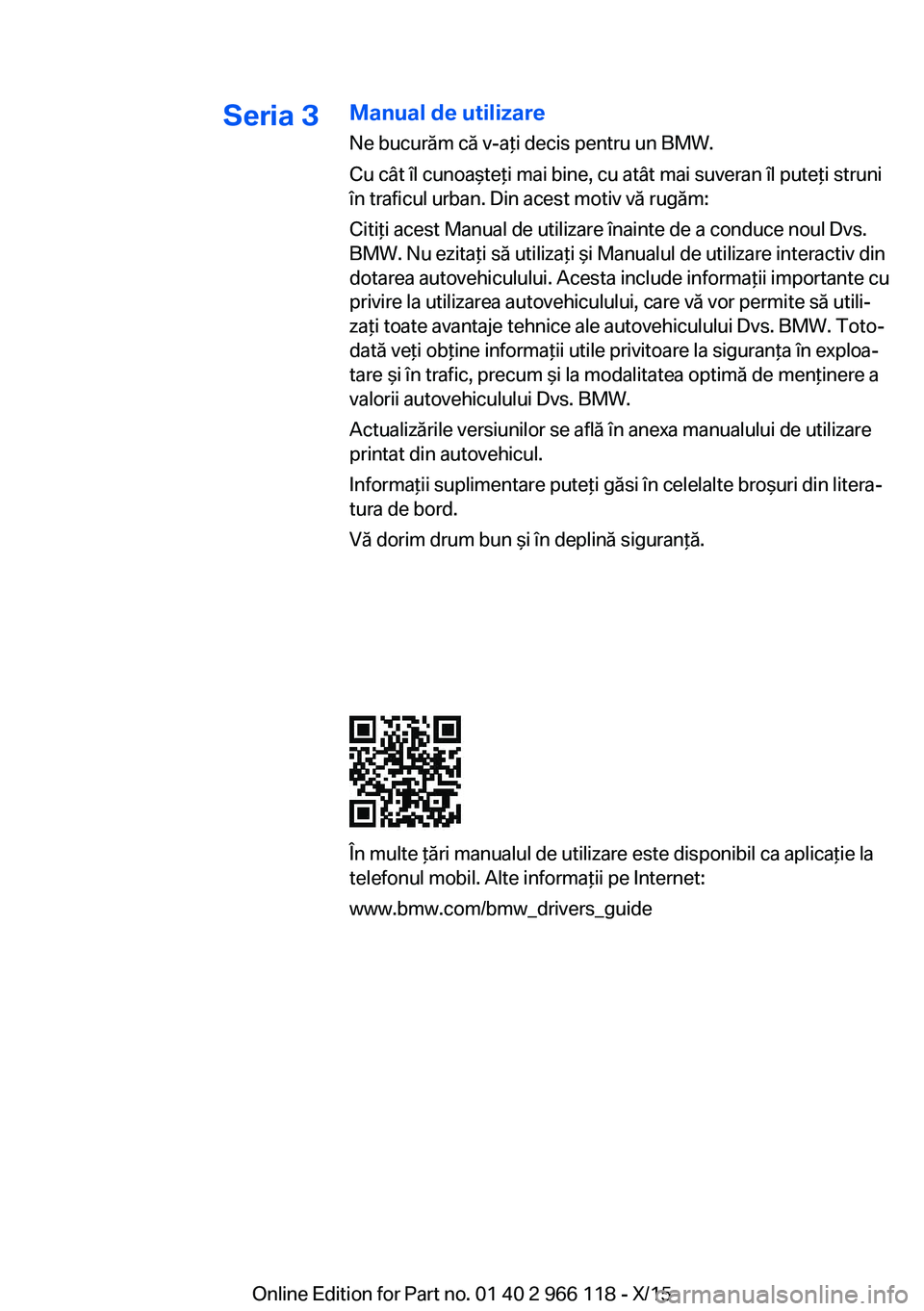 BMW 3 SERIES 2016 Ghiduri De Utilizare (in Romanian) Seria 3Manual de utilizare
Ne bucurăm că v-aţi decis pentru un BMW.
Cu cât îl cunoaşteţi mai bine, cu atât mai suveran îl puteţi struni
în traficul urban. Din acest motiv vă rugăm:
Citiţ BMW 3 SERIES 2016 Ghiduri De Utilizare (in Romanian) Seria 3Manual de utilizare
Ne bucurăm că v-aţi decis pentru un BMW.
Cu cât îl cunoaşteţi mai bine, cu atât mai suveran îl puteţi struni
în traficul urban. Din acest motiv vă rugăm:
Citiţ