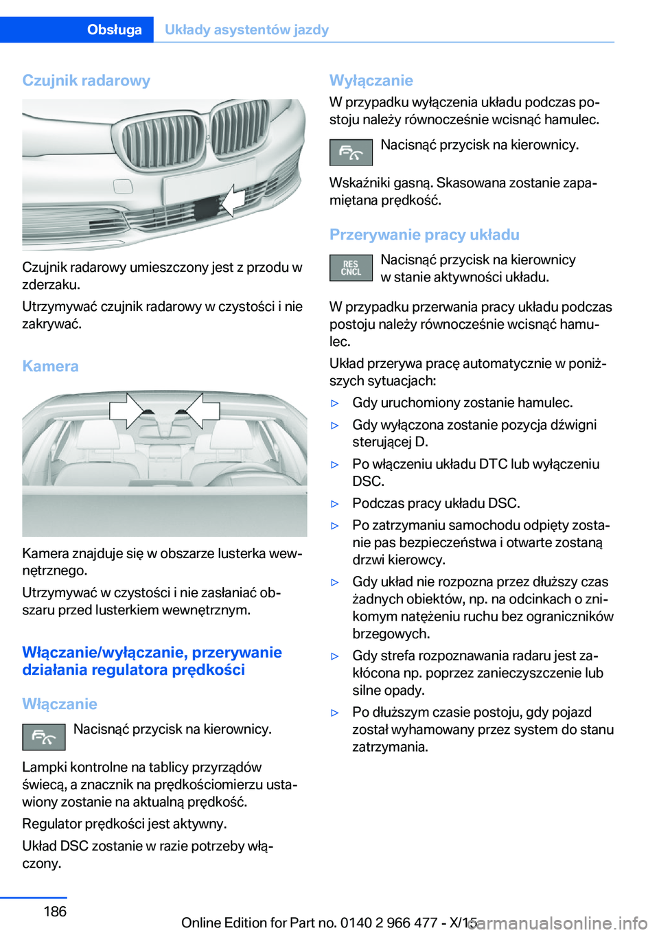 BMW 7 SERIES 2016 Instrukcja obsługi (in Polish) Czujnik radarowy
Czujnik radarowy umieszczony jest z przodu w
zderzaku.
Utrzymywać czujnik radarowy w czystości i nie
zakrywać.
Kamera
Kamera znajduje się w obszarze lusterka wew‐
nętrznego.
Ut BMW 7 SERIES 2016 Instrukcja obsługi (in Polish) Czujnik radarowy
Czujnik radarowy umieszczony jest z przodu w
zderzaku.
Utrzymywać czujnik radarowy w czystości i nie
zakrywać.
Kamera
Kamera znajduje się w obszarze lusterka wew‐
nętrznego.
Ut