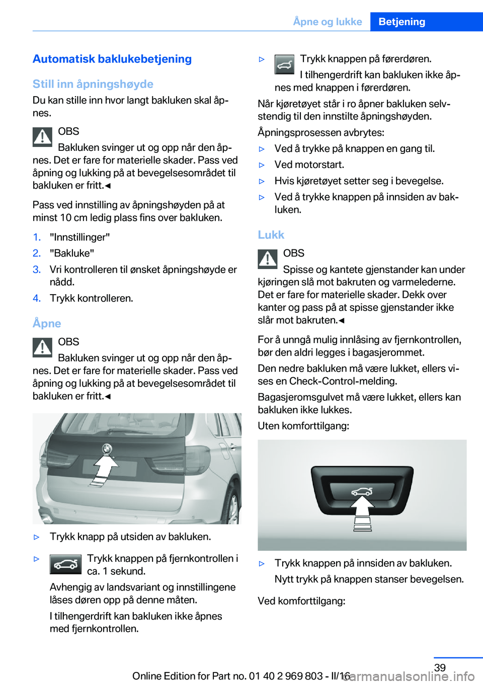 BMW X5 2016 InstruksjonsbØker (in Norwegian) Automatisk baklukebetjening
Still inn åpningshøyde Du kan stille inn hvor langt bakluken skal åp‐
nes.
OBS
Bakluken svinger ut og opp når den åp‐
nes. Det er fare for materielle skader. Pass BMW X5 2016 InstruksjonsbØker (in Norwegian) Automatisk baklukebetjening
Still inn åpningshøyde Du kan stille inn hvor langt bakluken skal åp‐
nes.
OBS
Bakluken svinger ut og opp når den åp‐
nes. Det er fare for materielle skader. Pass
